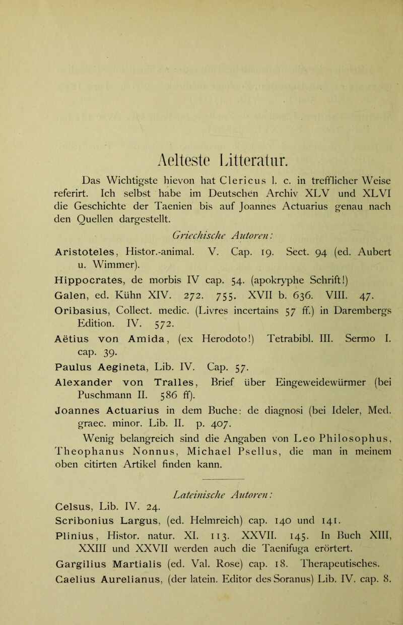Aelteste Litteratur. Das Wichtigste hievon hat Clericus 1. c. in trefflicher Weise referirt. Ich selbst habe im Deutschen Archiv XLV und XLVI die Geschichte der Taenien bis auf Joannes Actuarius genau nach den Quellen dargestellt. Griechische Autoren: Aristoteles, Histor.-animal. V. Cap. 19. Sect. 94 (ed. Aubert u. Wimmer). Hippocrates, de morbis IV cap. 54. (apokryphe Schrift 1) Galen, ed. Kühn XIV. 272. 755. XVII b. 636. VIII. 47. Oribasius, Collect, medic. (Livres incertains 57 ff.) in Darembergs Edition. IV. 572. Aetius von Amida, (ex Herodoto!) Tetrabibi. III. Sermo I. cap. 39. Paulus Aegineta, Lib. IV. Cap. 57. Alexander von Tralles, Brief über Eingeweidewürmer (bei Puschmann II. 586 ff). Joannes Actuarius in dem Buche: de diagnosi (bei Ideler, Med. graec. minor. Lib. II. p. 407. Wenig belangreich sind die Angaben von Leo Philosophus, Theophanus Nonnus, Michael Psellus, die man in meinem oben citirten Artikel finden kann. Lateinische Autoren: Celsus, Lib. IV. 24. Scribonius Largus, (ed. Helmreich) cap. 140 und 141. Plinius, Histor. natur. XI. 113. XXVII. 145. In Buch XIII, XXIII und XXVII werden auch die Taenifuga erörtert. Gargilius Martialis (ed. Val. Rose) cap. 18. Therapeutisches.