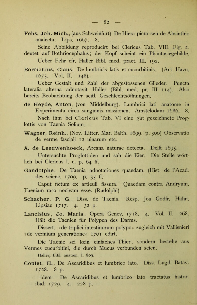 Fehs, Joh. Mich., (aus Schweinfurt) De Hiera picra seu de Absinthio analecta. Lips. 1667. 8. Seine Abbildung reproducirt bei Clericus Tab. VIII. Fig. 2. deutet auf Bothriocephalus; der Kopf scheint ein Phantasiegebilde. Ueber Fehr cfr. Haller Bibi. med. pract. III. 192. Borrichius, Glaus, De lumbricis latis et cucurbitinis. (Act. Havn. 1675. Vol. II. 148). Ueber Gestalt und Zahl der abgestossenen Glieder. Puncta lateralia alterna adnotavit Haller (Bibi. med. pr. III 114). Also bereits Beobachtung der seitl. Geschlechtsöfifnungen. de Heyde, Anton, (von Middelburg), Lumbrici lati anatome in Experimenta circa sanguinis missionen. Amstelodam 1686, 8. Nach ihm bei Clericus Tab. VI eine gut gezeichnete Prog- lottis von Taenia Solium. Wagner, Reinh., (Nov. Litter. Mar. Balth. 1699. p. 300) Observatio de verme fasciali 12 ulnarum etc. A. de Leeuwenhoeck, Arcana naturae detecta. Delft 1695. Untersuchte Proglottiden und sah die Eier. Die Stelle wört- lich bei Clericus 1. c. p. 64 ff. Gandolphe, De Taenia adnotationes quaedam. (Hist, de l’Acad. des scienc. 1709. p. 35 ff. Caput fictum ex artieuli fissura. Quaedam contra Andryum. Taeniam raro nocivam esse. (Rudolphi). Schacher, P. G., Diss. de Taenia. Resp. Joa Godfr. Hahn. Lipsiae 1717. 4. 32 p. Lancisius, Jo. Maria, Opera Genev. 1718. 4. Vol. II. 268. Hält die Taenien für Polypen des Darms. Dissert. »de triplici intestinorum polypo« zugleich mit Vallisnieri »de vermium generatione« 1701 edirt. Die Taenie sei kein einfaches Thier, sondern bestehe aus Vermes cucurbitini, die durch Mucus verbunden seien. Haller, Bibi, anatom. I. 809. Coulet, H., De Ascaridibus et lumbrico lato. Diss. Lugd. Batav. 1728. 8 p. idem: De Ascaridibus et lumbrico lato tractatus histor. ibid. 1729. 4. 228 p.