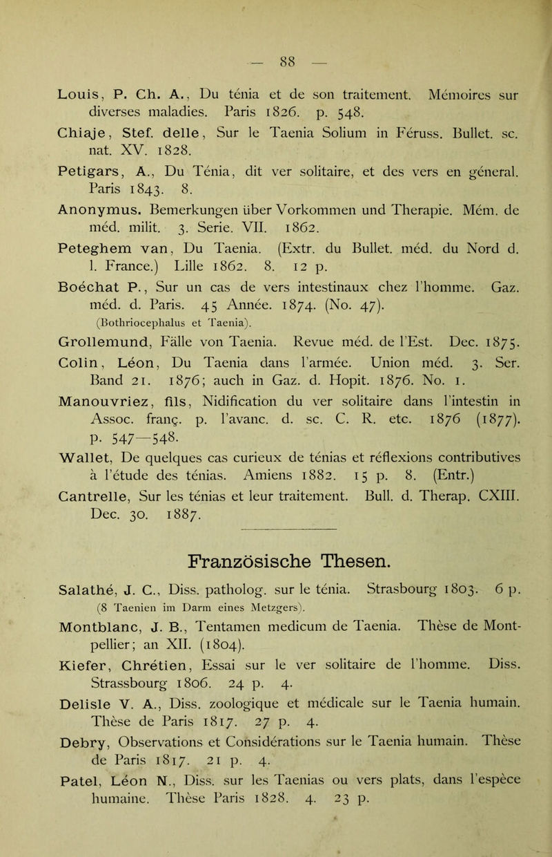 Louis, P. Ch. A., Du tenia et de son traitement. Memoires sur diverses maladies. Paris 1826. p. 548. Chiaje, Stef. delle, Sur le Taenia Solium in Feruss. Bullet, sc. nat. XV. 1828. Petigars, A., Du Tenia, dit ver solitaire, et des vers en general. Paris 1843. 8. Anonymus. Bemerkungen über Vorkommen und Therapie. Mem. de med. milit. 3. Serie. VII. 1862. Peteghem van, Du Taenia. (Extr. du Bullet, med. du Nord d. 1. France.) Lille 1862. 8. 12 p. Boechat P., Sur un cas de vers intestinaux chez l’homme. Gaz. med. d. Paris. 45 Annee. 1874. (No. 47). (Bothriocephalus et Taenia). Grollemund, Fälle von Taenia. Revue med. de l’Est. Dec. 1875. Colin, Leon, Du Taenia dans l’armee. Union med. 3. Ser. Band 21. 1876; auch in Gaz. d. Hopit. 1876. No. 1. Manouvriez, fils, Nidification du ver solitaire dans rintestin in Assoc. frang. p. l’avanc. d. sc. C. R. etc. 1876 (1877). P- 547—548. Wallet, De quelques cas curieux de tenias et reflexions contributives ä l’etude des tenias. Amiens 1882. 15 p. 8. (Entr.) Cantrelle, Sur les tenias et leur traitement. Bull. d. Therap. CXIII. Dec. 30. 1887. Französische Thesen. Salathe, J. C., Diss. patholog. sur le tenia. Strasbourg 1803. 6 p. (8 Taenien im Darm eines Metzgers). Montblanc, J. B., Tentamen medicum de Taenia. These de Mont- pellier; an XII. (1804). Kiefer, Chretien, Essai sur le ver solitaire de l’homme. Diss. Strassbourg 1806. 24 p. 4. Delisle V. A., Diss. zoologique et medicale sur le Taenia humain. These de Paris 1817. 27 p. 4. Debry, Observations et Considerations sur le Taenia humain. These de Paris 1817. 21 p. 4. Patel, Leon N., Diss. sur les Taenias ou vers plats, dans l’espece humaine. These Paris 1828. 4. 23 p.