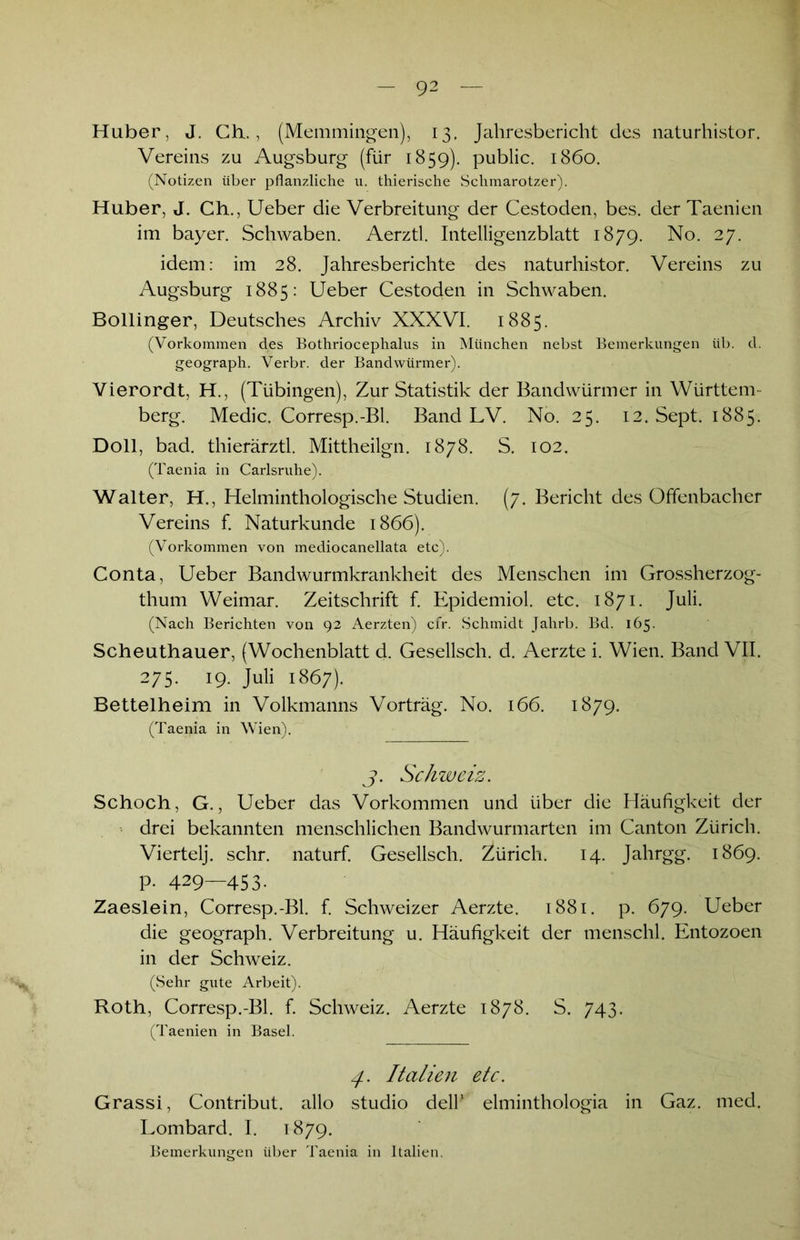 Haber, J. Ch., (Memmingen), 13, Jahresbericht des naturhistor. Vereins zu Augsburg (für 1859). public. 1860. (Notizen über pflanzliche u. thierische Schmarotzer). Huber, J. Ch., Ueber die Verbreitung der Cestoden, bes. der Taenien im bayer. Schwaben. Aerztl. Intelligenzblatt 1879. No. 27. idem: im 28. Jahresberichte des naturhistor. Vereins zu Augsburg 1885: Ueber Cestoden in Schwaben. Bollinger, Deutsches Archiv XXXVI. 1885. (Vorkommen des Bothriocephalus in München nebst Bemerkungen üb. d. geograph. Verbr. der Bandwürmer). Vierordt, H., (Tübingen), Zur Statistik der Bandwürmer in Württem- berg. Medic. Corresp.-Bl. Band LV. No. 25. 12. Sept. 1885. Doll, bad. thierärztl. Mittheilgn. 1878. S. 102. (Taenia in Carlsruhe). Walter, H., Helminthologische Studien. (7. Bericht des Offenbacher Vereins f. Naturkunde 1866). (Vorkommen von mediocanellata etc). Conta, Ueber Bandwurmkrankheit des Menschen im Grossherzog- thum Weimar. Zeitschrift f. Epidemiol. etc. 1871. Juli. (Nach Berichten von 92 Aerzten) cfr. Schmidt Jahrb. Bd. 165. Scheuthauer, (Wochenblatt d. Gesellsch. d. Aerzte i. Wien. Band VII. 275. 19. Juli 1867). Bettelheim in Volkmanns Vorträg. No. 166. 1879. (Taenia in Wien). j. Schweiz. Schoch, G., Ueber das Vorkommen und über die Häufigkeit der drei bekannten menschlichen Bandwurmarten im Canton Zürich. Viertelj. sehr, naturf. Gesellsch. Zürich. 14. Jahrgg. 1869. p. 429—453. Zaeslein, Corresp.-Bl. f. Schweizer Aerzte. 1881. p. 679. Ueber die geograph. Verbreitung u. Häufigkeit der menschl. Entozoen in der Schweiz. (Sehr gute Arbeit). Roth, Corresp.-Bl. f. Schweiz. Aerzte 1878. S. 743. (Taenien in Basel. Italien etc. Grassi, Contribut. allo studio delh elminthologia in Gaz. med. Lombard. I. 1879. Bemerkungen über Taenia in Italien.