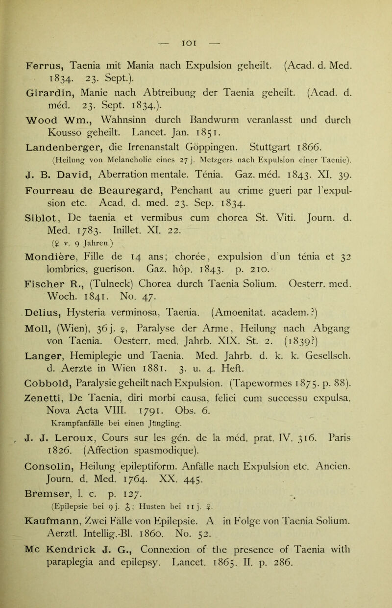 IOI Ferrus, Taenia mit Mania nach Expulsion geheilt. (Acad. d. Med. 1834. 23. Sept.). Girardin, Manie nach Abtreibung der Taenia geheilt. (Acad. d. med. 23. Sept. 1834.). Wood Wm., Wahnsinn durch Bandwurm veranlasst und durch Kousso geheilt. Lancet. Jan. 1851. Landenberger, die Irrenanstalt Göppingen. Stuttgart 1866. (Heilung von Melancholie eines 27 j. Metzgers nach Expulsion einer Taenie). J. B. David, Aberration mentale. Tenia. Gaz. med. 1843. XI. 39. Fourreau de Beauregard, Penchant au crime gueri par l’expul- sion etc. Acad. d. med. 23. Sep. 1834. Siblot, De taenia et vermibus cum chorea St. Viti. Journ. d. Med. 1783. Inillet. XI. 22. (? v. 9 Jahren.) Mondiere, Fille de 14 ans; choree, expulsion d’un tenia et 32 lombrics, guerison. Gaz. höp. 1843. p. 210. Fischer R., (Tulneck) Chorea durch Taenia Solium. Oesterr. med. Woch. 1841. No. 47. Delius, Hysteria verminosa, Taenia. (Amoenitat. academ. ?) Moll, (Wien), 36j. $, Paralyse der Arme, Heilung nach Abgang von Taenia. Oesterr. med. Jahrb. XIX. St. 2. (1839?) Langer, Hemiplegie und Taenia. Med. Jahrb. d. k. k. Gesellsch. d. Aerzte in Wien 1881. 3. u. 4. Heft. Cobbold, Paralysie geheilt nach Expulsion. (Tapewormes 1875. p. 88). Zenetti, De Taenia, diri morbi causa, felici cum successu expulsa. Nova Acta VIII. 1791. Obs. 6. Krampfanfälle bei einen Jtingling. f J. J. Leroux, Cours sur les gen. de la med. prat. IV. 316. Paris 1826. (Affection spasmodique). Consolin, Heilung epileptiform. Anfälle nach Expulsion etc. Anden. Journ. d. Med. 1764. XX. 445. Bremser, 1. c. p. 127. (Epilepsie bei 9j. Husten bei uj. Kaufmann, Zwei Fälle von Epilepsie. A in Folge von Taenia Solium. Aerztl. Intellig.-Bl. 1860. No. 52. Mc Kendrick J. G., Connexion of tlie presence of Taenia with