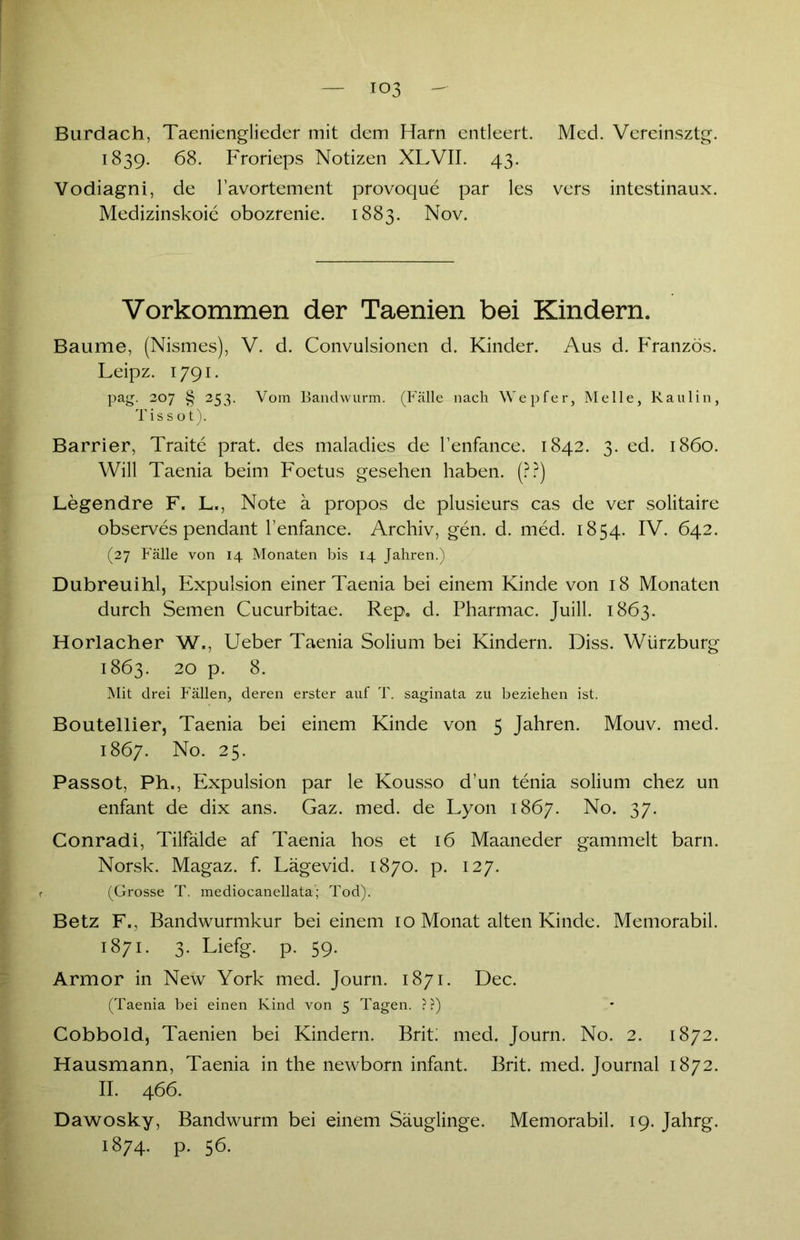 03 Burdach, Taenienglieder mit dem Harn entleert. Med. Vereinsztg. 1839. 68. Frorieps Notizen XLVII. 43. Vodiagni, de l’avortement provoque par les vers intestinaux. Medizinskoie obozrenie. 1883. Nov. Vorkommen der Taenien bei Kindern. Baume, (Nismes), V. d. Convulsionen d. Kinder. Aus d. Franzos. Leipz. 1791. pag. 207 § 253. Vom Bandwurm. (Fälle nach Wepfer, Melle, Raulin, Tis s ot). Barrier, Traite prat. des maladies de l’enfance. 1842. 3. ed. 1860. Will Taenia beim Foetus gesehen haben. (??) Legendre F. L., Note ä propos de plusieurs cas de ver solitaire observes pendant l’enfance. Archiv, gen. d. med. 1854. IV. 642. (27 Fälle von 14 Monaten bis 14 Jahren.) Dubreuihl, Expulsion einer Taenia bei einem Kinde von 18 Monaten durch Semen Cucurbitae. Rep0 d. Pharmac. Juill. 1863. Horlacher W., Ueber Taenia Solium bei Kindern. Diss. Würzburg 1863. 20 p. 8. Mit drei Fällen, deren erster auf T. saginata zu beziehen ist. Boutellier, Taenia bei einem Kinde von 5 Jahren. Mouv. med. 1867. No. 25. Passot, Ph,, Expulsion par le Kousso d’un tenia solium chez un enfant de dix ans. Gaz. med. de Lyon 1867. No. 37. Conradi, Tilfälde af Taenia hos et 16 Maaneder gammelt barn. Norsk. Magaz. f. Lägevid. 1870. p. 127. (Grosse T. mediocanellata; Tod). Betz F., Bandwurmkur bei einem 10 Monat alten Kinde. Memorabil. 1871. 3. Liefg. p. 59. Armor in New York med. Journ. 1871. Dec. (Taenia bei einen Kind von 5 Tagen. ??) Cobbold, Taenien bei Kindern. Brit; med. Journ. No. 2. 1872. Hausmann, Taenia in the newborn infant. Brit. med. Journal 1872. II. 466. Dawosky, Bandwurm bei einem Säuglinge. Memorabil. 19. Jahrg. 1874. P. 56.