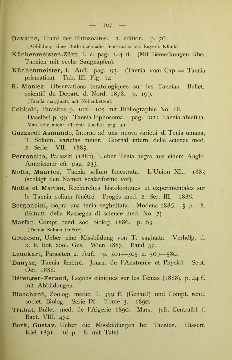 io7 Davaine, Traite des Entozoaires. 2. edition. p. 76. (Abbildung eines Bothriocephalus fenestratus aus Rayer’s Klinik). Küchenmeister-Zürn, 1. c. pag. 144 ff. (Mit Bemerkungen über Taenien mit sechs Saugnäpfen). Küchenmeister, I. Aufl. pag. 93. (Taenia vom Cap = Taenia prismatica). Tab. III. Fig. 14. R. Moniez, Observations teratologiques sur les Taenias. Bullet, scientif. du Depart. d. Nord. 1878. p. 199. (Taenia marginata mit Nebenketten). Cobbold, Parasites p. 102—105 mit Bibliographie No. 18. Daselbst p. 99 : Taenia lophosoma. pag. 102: Taenia abietina. Man sehe auch- »Taenia tenella« pag. 99. Guzzardi Asmundo, Intorno ad una nuova varietä di Tenia umana, T. Solium, varietas minor. Giornal intern, delle scienze med. 2. Serie. VII. 1885. Perroncito, Parassiti (1882): Ueber Tenia negra aus einem Anglo- Americaner cfr. pag. 233. Notta, Maurice, Taenia solium fenestrata. L’Union XL. 1885 (schlägt den Namen scalariforme vor). Notta et Marfan, Recherches histologiques et experimentales sur le Taenia solium fenetre. Proges med. 2. Ser. III. 1886. Bergonzini, Sopra una tenia seghettata. Modena 1886. 5 p. 8. (Estratt. della Rassegna di Science med. No. 7). Marfan, Compt. rend. soc. biolog. 1886. p. 63 (Taenia Solium fenetre). Grobben, Ueber eine Missbildung von T. saginata. Verhdlg. d. k. k. bot. zool. Ges. Wien 1887. Band 37. Leuckart, Parasiten 2. Aufl. p. 501—505 u. 569—580. Danysz, Taenia fenetre. Journ. de 1’Anatomie et Physiol. Sept. Oct. 1888. Berenger-Feraud, Legons cliniques sur les Tenias (1888). p. 44 ff. mit Abbildungen. Blanchard, Zoolog, medic. I. 359 ff. (Genau!) und Compt. rend. societ. Biolog. Serie IX. Tome 3. 1890. Trabut, Bullet, med. de l’Algerie 1890. Mars. (cfr. Centralbl. f. Bact. VIII. 474. Bork, Gustav, Ueber die Missbildungen bei Taenien. Dissert.