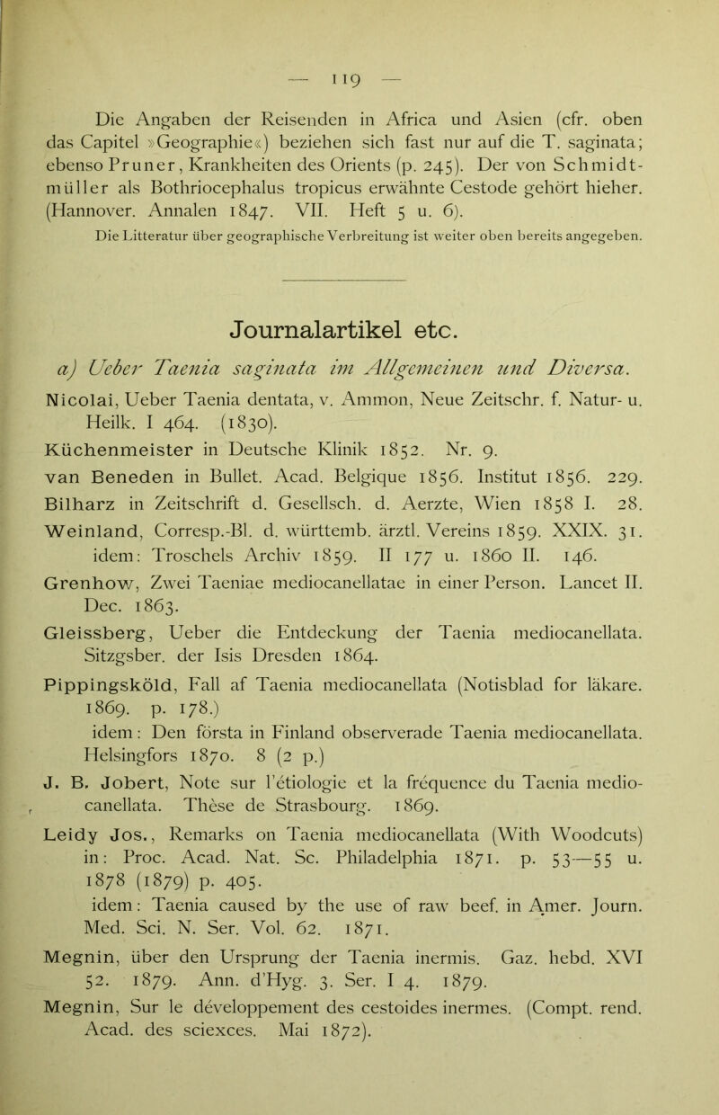 Die Angaben der Reisenden in Africa und Asien (cfr. oben das Capitel »Geographie«) beziehen sich fast nur auf die T. saginata; ebenso Pruner, Krankheiten des Orients (p. 245). Der von Schmidt- müller als Bothriocephalus tropicus erwähnte Cestode gehört hieher. (Hannover. Annalen 1847. VII. Heft 5 u. 6). Die Litteratur über geographische Verbreitung ist weiter oben bereits angegeben. Journalartikel etc. a) Ueber Taenia saginata im Allgemeinen und Diversa. Nicolai, Ueber Taenia dentata, v. Ammon, Neue Zeitschr. f. Natur- u. Heilk. I 464. (1830). Küchenmeister in Deutsche Klinik 1852. Nr. 9. van Beneden in Bullet. Acad. Belgique 1856. Institut 1856. 229. Bilharz in Zeitschrift d. Gesellsch. d. Aerzte, Wien 1858 I. 28. Weinland, Corresp.-Bl. d. württemb. ärztl. Vereins 1859. XXIX. 31. idem: Troschels Archiv 1859. II 177 u. 1860 II. 146. Grenhow, Zwei Taeniae mediocanellatae in einer Person. Lancet II. Dec. 1863. Gleissberg, Ueber die Entdeckung der Taenia mediocanellata. Sitzgsber. der Isis Dresden 1864. Pippingsköld, Fall af Taenia mediocanellata (Notisblad for läkare. 1869. P- 178.) idem: Den första in Finland observerade Taenia mediocanellata. Helsingfors 1870. 8 (2 p.) J. B, Jobert, Note sur l’etiologie et la frequence du Taenia medio- canellata. These de Strasbourg. 1869. Leidy Jos., Remarks 011 Taenia mediocanellata (With Woodcuts) in: Proc. Acad. Nat. Sc. Philadelphia 1871. p. 53—55 u. 1878 (1879) p. 405. idem: Taenia caused by the use of raw beef. in Amer. Journ. Med. Sei. N. Ser. Vol. 62. 1871. Megnin, über den Ursprung der Taenia inermis. Gaz. hebd. XVI 52. 1879. Ann. d’Hyg. 3. Ser. I 4. 1879. Megnin, Sur le developpement des cestoides inermes. (Compt. rend. Acad. des sciexces. Mai 1872).