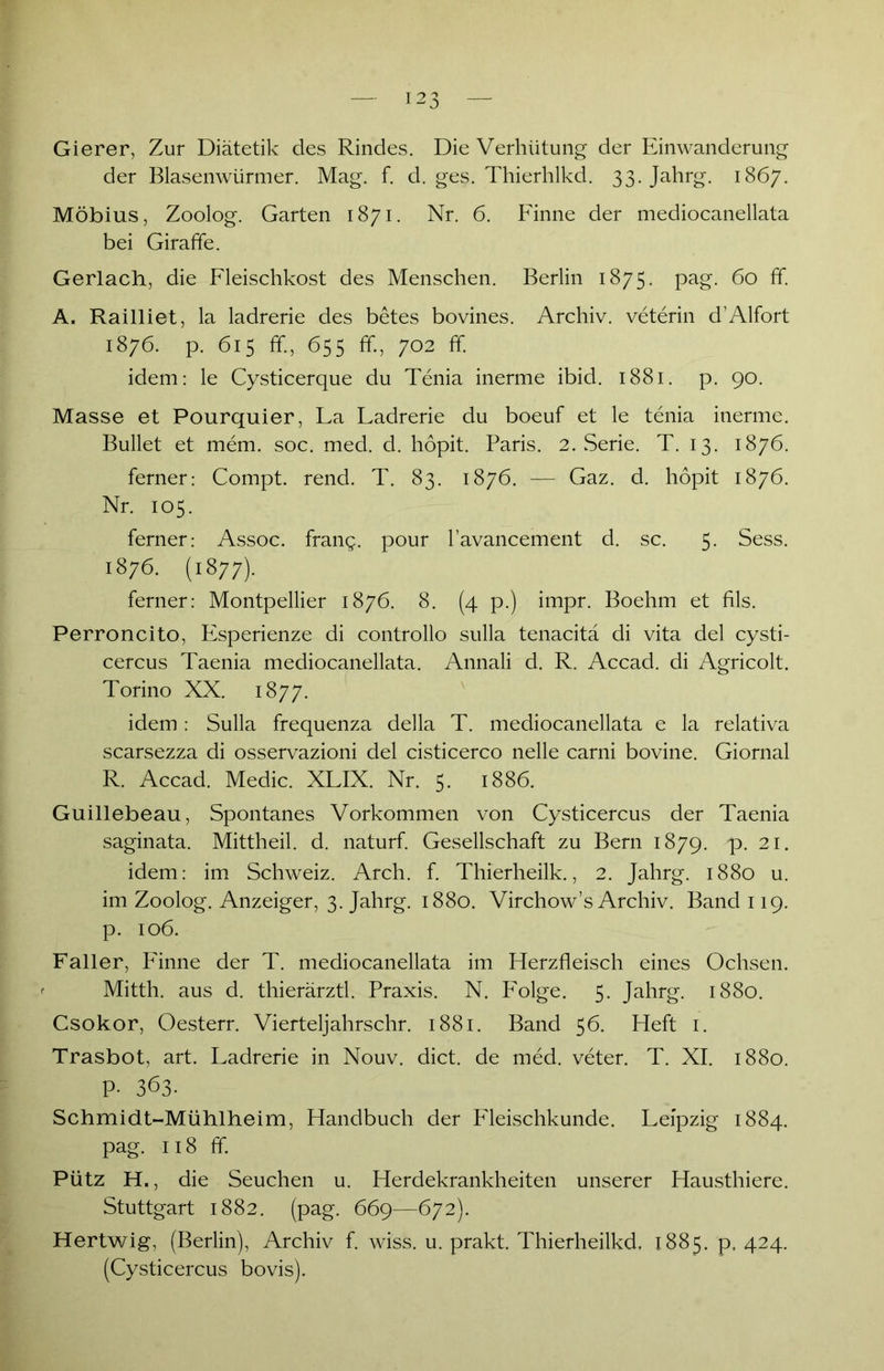 Gierer, Zur Diätetik des Rindes. Die Verhütung der Einwanderung der Blasenwürmer. Mag. f. d. ges. Thierhlkd. 33. Jahrg. 1867. Möbius, Zoolog. Garten 1871. Nr. 6. Finne der mediocanellata bei Giraffe. Gerlach, die Fleischkost des Menschen. Berlin 1875. pag. 60 ff. A. Railliet, la ladrerie des betes bovines. Archiv, veterin d’Alfort 1876. p. 615 ff, 655 ff, 702 ff. idem: le Cysticerque du Tenia inerme ibid. 1881. p. 90. Masse et Pourquier, La Ladrerie du boeuf et le tenia inerme. Bullet et mem. soc. med. d. hopit. Paris. 2. Serie. T. 13. 1876. ferner: Compt. rend. T. 83. 1876. — Gaz. d. hopit 1876. Nr. 105. ferner: Assoc. frang. pour l’avancement d. sc. 5. Sess. 1876. (1877). ferner: Montpellier 1876. 8. (4 p.) impr. Boehm et fils. Perroncito, Esperienze di controllo sulla tenacitä di vita del Cysti- cercus Taenia mediocanellata. Annali d. R. Accad. di Agricolt. Torino XX. 1877. idem: Sulla frequenza della T. mediocanellata e la relativa scarsezza di osservazioni del cisticerco nelle carni bovine. Giornal R. Accad. Medic. XLIX. Nr. 5. 1886. Guillebeau, Spontanes Vorkommen von Cysticercus der Taenia saginata. Mittheil. d. naturf. Gesellschaft zu Bern 1879. p. 21. idem: im Schweiz. Arch. f. Thierheilk., 2. Jahrg. 1880 u. im Zoolog. Anzeiger, 3. Jahrg. 1880. Virchow’s Archiv. Band 119. p. 106. Faller, Finne der T. mediocanellata im Herzfleisch eines Ochsen. Mitth. aus d. thierärztl. Praxis. N. Folge. 5. Jahrg. 1880. Csokor, Oesterr. Vierteljahrschr. 1881. Band 56. Heft 1. Trasbot, art. Ladrerie in Nouv. dict. de med. veter. T. XI. 1880. P- 363. Schmidt-Mühlheim, Handbuch der Pleischkunde. Leipzig 1884. pag. 118 ff. Pütz H,, die Seuchen u. Herdekrankheiten unserer Hausthiere. Stuttgart 1882. (pag. 669—672). Hertwig, (Berlin), Archiv f. wiss. u. prakt. Thierheilkd. 1885. p. 424. (Cysticercus bovis).