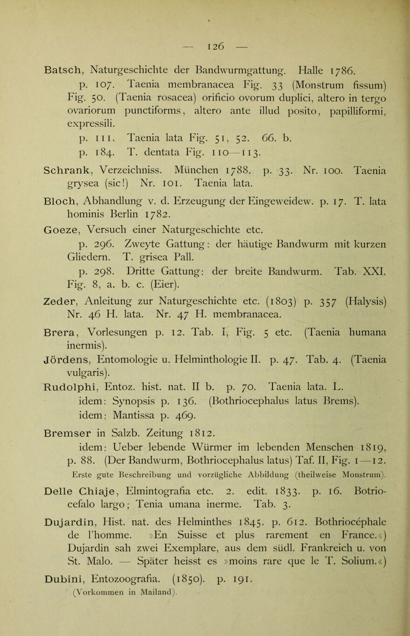 Bätsch, Naturgeschichte der Bandwurmgattung. Halle 1786. p. 107. Taenia membranacea Fig. 33 (Monstrum fissum) Fig. 50. (Taenia rosacea) orificio ovorum duplici, altero in tergo ovariorum punctiforms, altero ante illud posito, papilliformi, expressili. p. m. Taenia lata Fig. 51, 52. 66. b. p. 184. T. dentata Fig. 110—113. Schrank, Verzeichniss. München 1788. p. 33. Nr. 100. Taenia grysea (sic!) Nr. 101. Taenia lata. Bloch, Abhandlung v. d. Erzeugung der Eingeweidew. p. 17. T. lata hominis Berlin 1782. Goeze, Versuch einer Naturgeschichte etc. p. 296. Zweyte Gattung: der häutige Bandwurm mit kurzen Gliedern. T. grisea Pall. p. 298. Dritte Gattung: der breite Bandwurm. Tab. XXI. Fig. 8, a. b. c. (Eier). Zeder, Anleitung zur Naturgeschichte etc. (1803) p. 357 (Halysis) Nr. 46 H. lata. Nr. 47 H. membranacea. Brera, Vorlesungen p. 12. Tab. I, Fig. 5 etc. (Taenia humana inermis). Jördens, Entomologie u. Helminthologie II. p. 47. Tab. 4. (Taenia vulgaris). Rudolphi, Entoz. hist. nat. II b. p. 70. Taenia lata. L. idem: Synopsis p. 136. (Bothriocephalus latus Brems), idem: Mantissa p. 469. Bremser in Salzb. Zeitung 1812. idem: Ueber lebende Würmer im lebenden Menschen 1819, p. 88. (Der Bandwurm, Bothriocephalus latus) Taf. II, Fig. 1 —12. Erste gute Beschreibung und vorzügliche Abbildung (theilweise Monstrum). Delle Chiaje, Elmintografia etc. 2. edit. 1833. p. 16. Botrio- cefalo largo; Tenia umana inerme. Tab. 3. Dujardin, Hist. nat. des Helminthes 1845. p. 612. Bothriocephale de l’homme. »En Suisse et plus rarement en France.«) Dujardin sah zwei Exemplare, aus dem südl. Frankreich u. von St. Malo. — Später heisst es »moins rare que le T. Solium.«) Dubini, Entozoografia. (1850). p. 191. (Vorkommen in Mailand).