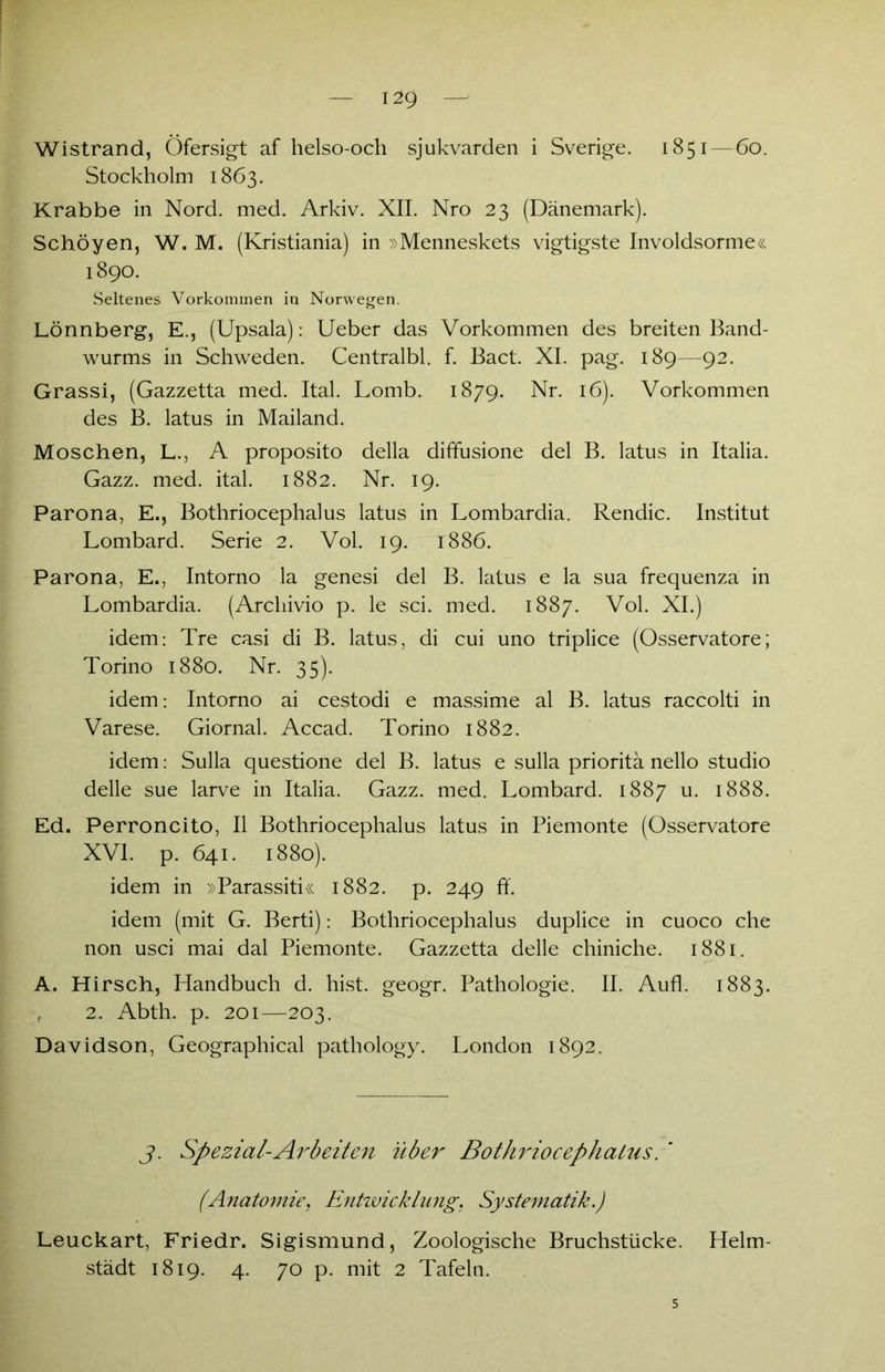 Wistrand, Öfersigt af helso-och sjukvarden i Sverige. 1851 — 60. Stockholm 1863. Krabbe in Nord. med. Arkiv. XII. Nro 23 (Dänemark). Schöyen, W. M. (Kristiania) in »Menneskets vigtigste Involdsorme« 1890. Seltenes Vorkommen in Norwegen. Lönnberg, E., (Upsala): Ueber das Vorkommen des breiten Band- wurms in Schweden. Centralbl. f. Bact. XI. pag. 189—92. Grassi, (Gazzetta med. Ital. Lomb. 1879. Nr. 16). Vorkommen des B. latus in Mailand. Moschen, L., A proposito della diffusione del B. latus in Italia. Gazz. med. ital. 1882. Nr. 19. Parona, E., Bothriocephalus latus in Lombardia. Rendic. Institut Lombard. Serie 2. Vol. 19. 1886. Parona, E., Intorno la genesi del B. latus e la sua frequenza in Lombardia. (Archivio p. le sei. med. 1887. Vol. XI.) idem: Tre casi di B. latus, di cui uno triplice (Osservatore; Torino 1880. Nr. 35). idem: Intorno ai cestodi e massime al B. latus raccolti in Varese. Giornal. Accad. Torino 1882. idem: Sulla questione del B. latus e sulla prioritä nello studio delle sue larve in Italia. Gazz. med. Lombard. 1887 u. 1888. Ed. Perroncito, II Bothriocephalus latus in Piemonte (Osservatore XVI. p. 641. 1880). idem in »Parassiti« 1882. p. 249 ft'. idem (mit G. Berti): Bothriocephalus duplice in cuoco che non usci mai dal Piemonte. Gazzetta delle chiniche. 1881. A. Hirsch, Handbuch d. hist, geogr. Pathologie. II. Aufl. 1883. r 2. Abth. p. 201—203. Davidson, Geographical pathology. London 1892. j. Spezial-Arb eiten über Bothriocephalus. ' fAnatomie, Entwicklung. Systematik.) Leuckart, Friedr. Sigismund, Zoologische Bruchstücke. Helm- städt 1819. 4. 70 p. mit 2 Tafeln. s