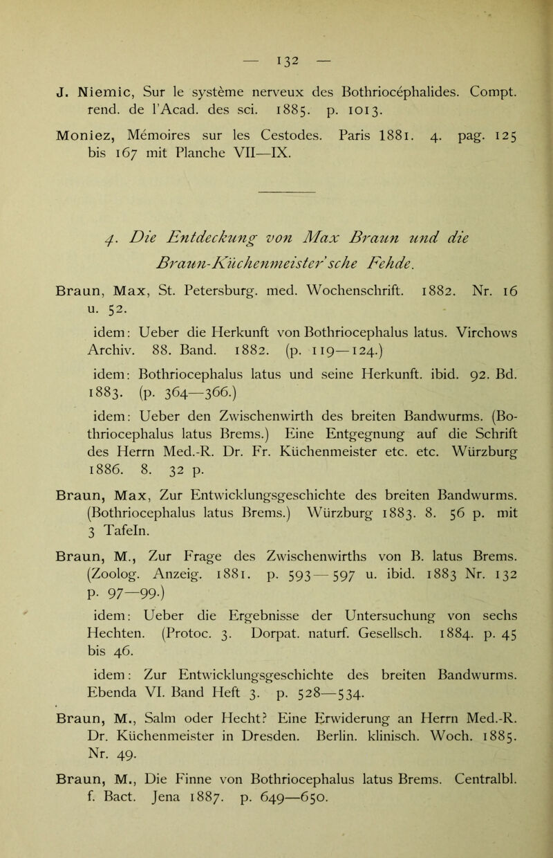 J. Niemic, Sur le Systeme nerveux des Bothriocephalides. Compt. rend. de l’Acad. des sei. 1885. p. 1013. Moniez, Memoires sur les Cestodes. Paris 1881. 4. pag. 125 bis 167 mit Planche VII—IX. 4. Die Entdeckung von Max Braun und die Braun-Küchenmeister sehe Fehde. Braun, Max, St. Petersburg, med. Wochenschrift. 1882. Nr. 16 u. 52. idem: Ueber die Herkunft von Bothriocephalus latus. Virchows Archiv. 88. Band. 1882. (p. 119—124.) idem: Bothriocephalus latus und seine Herkunft, ibid. 92. Bd. 1883. (p. 364—366.) idem: Ueber den Zwischenwirth des breiten Bandwurms. (Bo- thriocephalus latus Brems.) Eine Entgegnung auf die Schrift des Herrn Med.-R. Dr. Fr. Küchenmeister etc. etc. Würzburg 1886. 8. 32 p. Braun, Max, Zur Entwicklungsgeschichte des breiten Bandwurms. (Bothriocephalus latus Brems.) Würzburg 1883. 8. 56 p. mit 3 Tafeln. Braun, M., Zur Frage des Zwischenwirths von B. latus Brems. (Zoolog. Anzeig. 1881. p. 593—597 u. ibid. 1883 Nr. 132 P- 97—99-) idem: Ueber die Ergebnisse der Untersuchung von sechs Hechten. (Protoc. 3. Dorpat, naturf. Gesellsch. 1884. p. 45 bis 46. idem: Zur Entwicklungsgeschichte des breiten Bandwurms. Ebenda VI. Band Heft 3. p. 528—534. Braun, M., Salm oder Hecht? Eine Erwiderung an Herrn Med.-R. Dr. Küchenmeister in Dresden. Berlin, klinisch. Woch. 1885. Nr. 49. Braun, M., Die Finne von Bothriocephalus latus Brems. Centralbl. f. Bact. Jena 1887. p. 649—650.