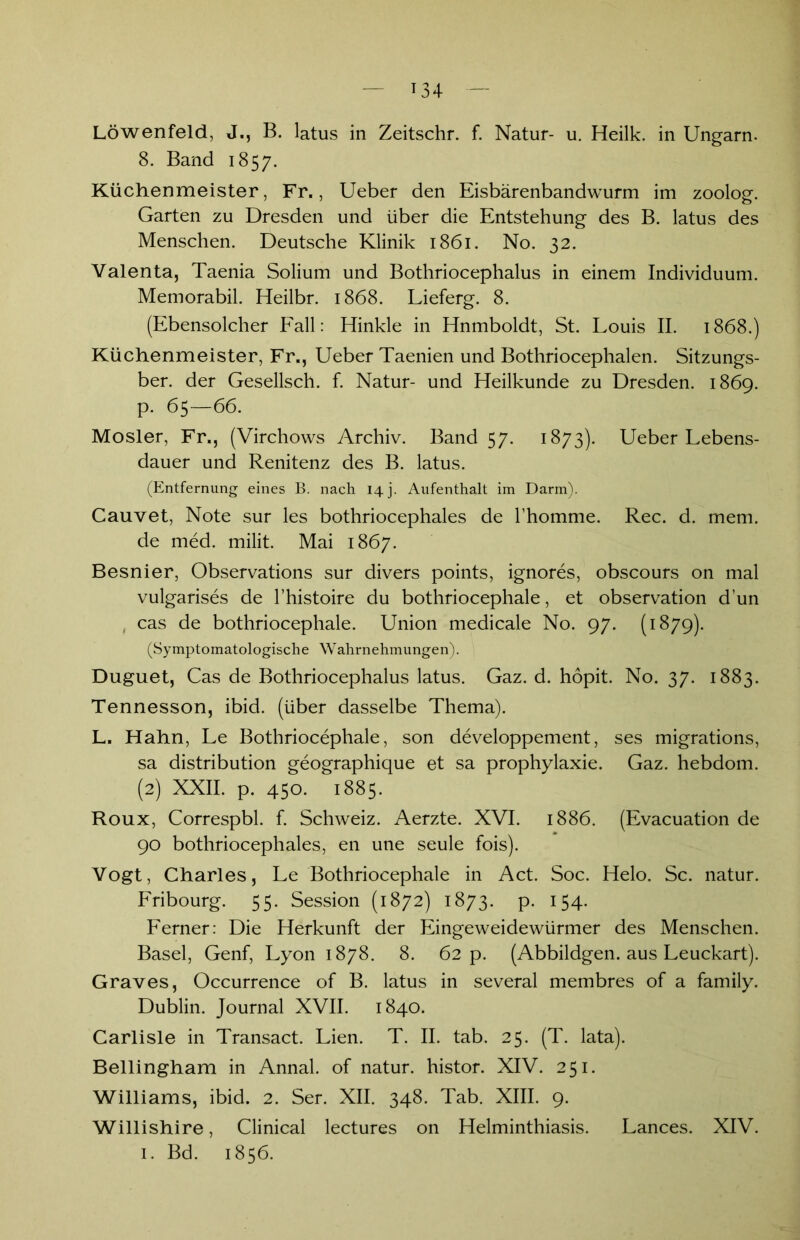 Löwenfeld, J., B. latus in Zeitschr. f. Natur- u. Heilk. in Ungarn. 8. Band 1857. Küchenmeister, Fr., Ueber den Eisbärenbandwurm im zoolog. Garten zu Dresden und über die Entstehung des B. latus des Menschen. Deutsche Klinik 1861. No. 32. Valenta, Taenia Solium und Bothriocephalus in einem Individuum. Memorabil. Heilbr. 1868. Lieferg. 8. (Ebensolcher Fall: Hinkle in Hnmboldt, St. Louis II. 1868.) Küchenmeister, Fr., Ueber Taenien und Bothriocephalen. Sitzungs- ber. der Gesellsch. f. Natur- und Heilkunde zu Dresden. 1869. p. 65—66. Mosler, Fr., (Virchows Archiv. Band 57. 1873). Ueber Lebens- dauer und Renitenz des B. latus. (Entfernung eines B. nach 14 j. Aufenthalt im Darm). Cauvet, Note sur les bothriocephales de l’homme. Rec. d. mem. de med. milit. Mai 1867. Besnier, Observations sur divers points, ignores, obscours on mal vulgarises de l’histoire du bothriocephale, et observation d’un cas de bothriocephale. Union medicale No. 97. (1879). (Symptomatologische Wahrnehmungen). Duguet, Cas de Bothriocephalus latus. Gaz. d. hopit. No. 37. 1883. Tennesson, ibid. (über dasselbe Thema). L. Hahn, Le Bothriocephale, son developpement, ses migrations, sa distribution geographique et sa prophylaxie. Gaz. hebdom. (2) XXII. p. 450. 1885. Roux, Correspbl. f. Schweiz. Aerzte. XVI. 1886. (Evacuation de 90 bothriocephales, en une seule fois). Vogt, Charles, Le Bothriocephale in Act. Soc. Helo. Sc. natur. Fribourg. 55. Session (1872) 1873. p. 154. Ferner: Die Herkunft der Eingeweidewürmer des Menschen. Basel, Genf, Lyon 1878. 8. 62 p. (Abbildgen. aus Leuckart). Graves, Occurrence of B. latus in several membres of a family. Dublin. Journal XVII. 1840. Carlisle in Transact. Lien. T. II. tab. 25. (T. lata). Bellingham in Annal. of natur. histor. XIV. 251. Williams, ibid. 2. Ser. XII. 348. Tab. XIII. 9. Willishire, Clinical lectures on Helminthiasis. Lances. XIV. 1. Bd. 1856.