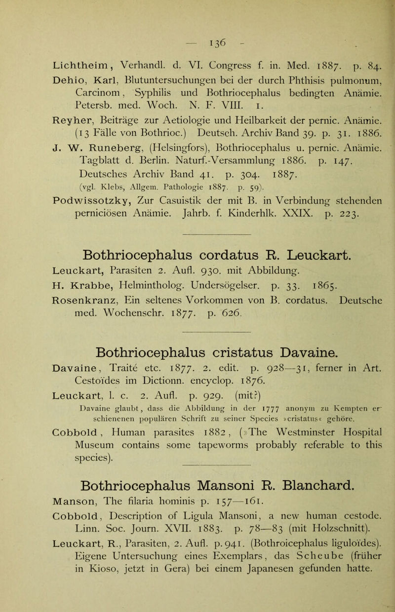 Dehio, Karl, Blutuntersuchungen bei der durch Phthisis pulmonum, Carcinom, Syphilis und Bothriocephalus bedingten Anämie. Petersb. med. Woch. N. F. VIII. 1. Reyher, Beiträge zur Aetiologie und Heilbarkeit der pernic. Anämie. (13 Fälle von Bothrioc.) Deutsch. Archiv Band 39. p. 31. 1886. J. W. Runeberg, (Helsingfors), Bothriocephalus u. pernic. Anämie. Tagblatt d. Berlin. Naturf.-Versammlung 1886. p. 147. Deutsches Archiv Band 41. p. 304. 1887. (vgl. Klebs, Allgem. Pathologie 1887. P- 59)- Podwissotzky, Zur Casuistik der mit B. in Verbindung stehenden perniciösen Anämie. Jahrb. f. Kinderhlk. XXIX. p. 223. Bothriocephalus cordatus R. Leuckart. Leuckart, Parasiten 2. Aufl. 930. mit Abbildung. H. Krabbe, Helmintholog. Undersögelser. p. 33. 1865. Rosenkranz, Ein seltenes Vorkommen von B. cordatus. Deutsche med. Wochenschr. 1877. p. 626. Bothriocephalus cristatus Davaine. Davaine, Traite etc. 1877. 2. edit. p. 928—31, ferner in Art. Cestoides im Dictionn. encyclop. 1876. Leuckart, 1. c. 2. Aufl. p. 929. (mit?) Davaine glaubt, dass die Abbildung in der 1777 anonym zu Kempten er schienenen populären Schrift zu seiner Species »cristatus« gehöre. Cobbold, Human parasites 1882, (»The Westminster Hospital Museum contains some tapeworms probably referable to this species). Bothriocephalus Mansoni R. Blanchard. Manson, The filaria hominis p. 157—161. Cobbold, Description of Ligula Mansoni, a new human cestode. Linn. Soc. Journ. XVII. 1883. p. 78—83 (mit Holzschnitt). Leuckart, R., Parasiten, 2. Aufl. p.941. (Bothroicephalus liguloides). Eigene Untersuchung eines Exemplars, das Scheube (früher in Kioso, jetzt in Gera) bei einem Japanesen gefunden hatte.