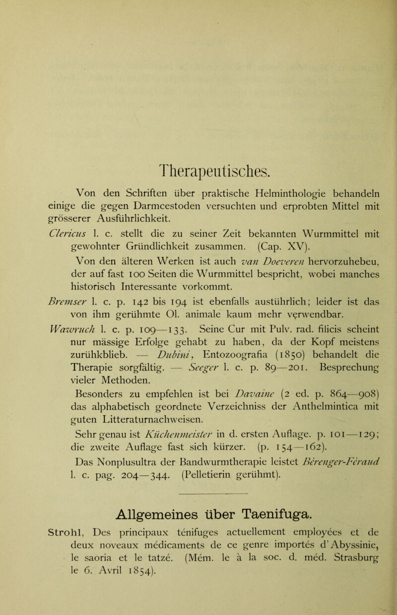 Therapeutisches. Von den Schriften über praktische Helminthologie behandeln einige die gegen Darmcestoden versuchten und erprobten Mittel mit grösserer Ausführlichkeit. Clericus 1. c. stellt die zu seiner Zeit bekannten Wurmmittel mit gewohnter Gründlichkeit zusammen. (Cap. XV). Von den älteren Werken ist auch van Doeveren hervorzuhebeu, der auf fast ioo Seiten die Wurmmittel bespricht, wobei manches historisch Interessante vorkommt. Bremser 1. c. p. 142 bis 194 ist ebenfalls ausführlich; leider ist das von ihm gerühmte Ol. animale kaum mehr verwendbar. Wawruch 1. c. p. 109—133. Seine Cur mit Pulv. rad. filicis scheint nur massige Erfolge gehabt zu haben, da der Kopf meistens zurühkblieb. — Dubini, Entozoografia (1850) behandelt die Therapie sorgfältig. — Seeger 1. c. p. 89—201. Besprechung vieler Methoden. Besonders zu empfehlen ist bei Davaine (2 ed. p. 864—908) das alphabetisch geordnete Verzeichniss der Anthelmintica mit guten Litteraturnachweisen. Sehr genau ist Küchenmeister in d. ersten Auflage, p. 101 —129; die zweite Auflage fast sich kürzer, (p. 154—162). Das Nonplusultra der Bandwurmtherapie leistet Berenger-Feraud 1. c. pag. 204—344. (Pelletierin gerühmt). Allgemeines über Taenifuga. Strohl, Des principaux tenifuges actuellement employees et de deux noveaux medicaments de ce genre importes d’Abyssinie, le saoria et le tatze. (Mem. le ä la soc. d. med. Strasburg le 6. Avril 1854).