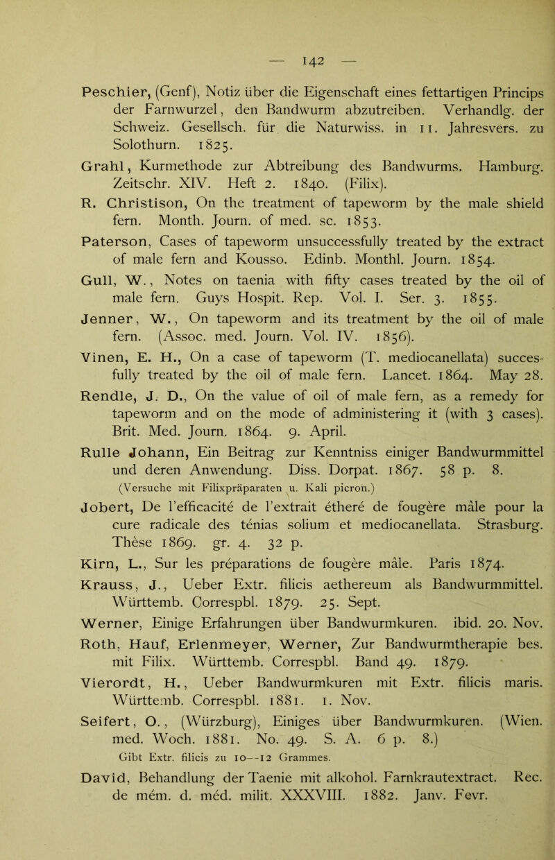 Peschier, (Genf), Notiz über die Eigenschaft eines fettartigen Princips der Farnwurzel, den Bandwurm abzutreiben. Verhandlet der Schweiz. Gesellsch. für die Naturwiss. in 11. Jahresvers. zu Solothurn. 1825. Grahl, Kurmethode zur Abtreibung des Bandwurms. Hamburg. Zeitschr. XIV. Heft 2. 1840. (Filix). R. Christison, On the treatment of tapeworm by the male shield fern. Month. Journ. of med. sc. 1853. Paterson, Cases of tapeworm unsuccessfully treated by the extract of male fern and Kousso. Edinb. Monthl. Journ. 1854. Gull, W., Notes on taenia with fifty cases treated by the oil of male fern. Guys Hospit. Rep. Vol. I. Ser. 3. 1855. Jenner, W., On tapeworm and its treatment by the oil of male fern. (Assoc. med. Journ. Vol. IV. 1856). Vinen, E. H., On a case of tapeworm (T. mediocanellata) succes- fully treated by the oil of male fern. Lancet. 1864. May 28. Rendle, J. D., On the value of oil of male fern, as a remedy for tapeworm and on the mode of administering it (with 3 cases). Brit. Med. Journ. 1864. 9- April. Rulle Johann, Ein Beitrag zur Kenntniss einiger Bandwurmmittel und deren Anwendung. Diss. Dorpat. 1867. 58 p. 8. (Versuche mit Filixpräparaten u. Kali picron.) Jobert, De l’efficacite de l’extrait ethere de fougere male pour la eure radicale des tenias solium et mediocanellata. Strasburg. These 1869. gr. 4. 32 p. Kirn, L., Sur les preparations de fougere male. Paris 1874. Krauss, J., Ueber Extr. filicis aethereum als Bandwurmmittel. Württemb. Correspbl. 1879. 25. Sept. Werner, Einige Erfahrungen über Bandwurmkuren, ibid. 20. Nov. Roth, Häuf, Erlenmeyer, Werner, Zur Bandwurmtherapie bes. mit Filix. Württemb. Correspbl. Band 49. 1879. Vierordt, H., Ueber Bandwurmkuren mit Extr. filicis maris. Württemb. Correspbl. 1881. 1. Nov. Seifert, O., (Würzburg), Einiges über Bandwurmkuren. (Wien, med. Woch. 1881. No. 49. S. A. 6 p. 8.) Gibt Extr. filicis zu 10—12 Grammes. David, Behandlung der Taenie mit alkohol. Farnkrautextract. Rec. de mem. d. med. milit. XXXVIII. 1882. Janv. Fevr.