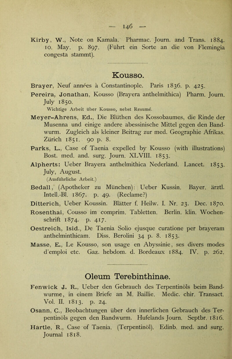 Kirby, W., Note on Kamala. Pharmac. Journ. and Trans. 1884. 10. May. p. 897. (Führt ein Sorte an die von Flemingia congesta stammt). Kousso. Brayer, Neuf annees ä Constantinople. Paris 1836. p. 425. Pereira, Jonathan, Kousso (Brayera anthelmithica) Pharm. Journ. July 1850. Wichtige Arbeit über Kousso, nebst Resume. Meyer-Ahrens, Ed., Die Blüthen des Kossobaumes, die Rinde der Musenna und einige andere abessinische Mittel gegen den Band- wurm. Zugleich als kleiner Beitrag zur med. Geographie Afrikas. Zürich 1851. 90 p. 8. Parks, L., Case of Taenia expelled by Kousso (with illustrations) Bost. med. and. surg. Journ. XLVIII. 1853. Alpherts: Ueber Brayera anthelmithica Nederland. Lancet. 1853. July, August. (Ausführliche Arbeit.) Bedall, (Apotheker zu München): Ueber Kussin. Bayer, ärztl. Inteil.-Bl. 1867. p. 49. (Reclame?) Ditterich, Ueber Koussin. Blätter f. Heilw. I. Nr. 23. Dec. 1870. Rosenthai, Cousso im comprim. Tabletten. Berlin, klin. Wochen- schrift 1874. p. 417. Oestreich, Isid., De Taenia Solio ejusque curatione per brayeram anthelminthicam. Diss. Berolini 34 p. 8. 1853. Masse, E., Le Kousso, son usage en Abyssinie, ses divers modes d’emploi etc. Gaz. hebdom. d. Bordeaux 1884. IV. p. 262. Oleum Terebinthinae. Fenwick J. R., Ueber den Gebrauch des Terpentinöls beim Band- wurme, in einem Briefe an M. Baillie. Medic. chir. Transact. Vol. II. 1813. p. 24. Osann, C., Beobachtungen über den innerlichen Gebrauch des Ter- pentinöls gegen den Bandwurm. Hufelands Journ. Septbr. 1816. Hartle, R., Case of Taenia. (Terpentinöl). Edinb. med. and surg. Journal 1818.