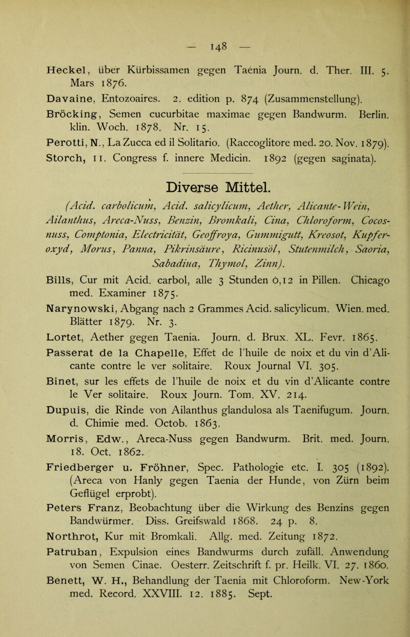 Heckei, über Kürbissamen gegen Taenia Journ. d. Ther. III. 5. Mars 1876. Davaine, Entozoaires. 2. edition p. 874 (Zusammenstellung). Bröcking, Semen cucurbitae maximae gegen Bandwurm. Berlin, klin. Woch. 1878. Nr. 15. Perotti, N., LaZucca ed il Solitario. (Raccoglitore med. 20. Nov. 1879). Storch, 11. Congress f. innere Medicin. 1892 (gegen saginata). Diverse Mittel. (Acid. carbolicum, Acid. salicyltcum, Aether, Alicante- Wein, Ailanthns, Areca-Nuss, Benzin, Bromkali, Cina, Chloroform, Cocos- nnss, Comptonia, Electricität, Geojfroya, Gummigutt, Kreosot, Kupfer- oxyd, Morus, Panna, Pikrinsäure, Ricinusöl, Stutenmilch, Saoria, Sabadiua, Thymol, Zinn). Bills, Cur mit Acid. carbol, alle 3 Stunden 0,12 in Pillen. Chicago med. Examiner 1875. Narynowski, Abgang nach 2 Grammes Acid. salicylicum. Wien. med. Blätter 1879. Nr. 3. Lortet, Aether gegen Taenia. Journ. d. Brux. XL. Fevr. 1865. Passerat de la Chapelle, Effet de l’huile de noix et du vin d’Ali- cante contre le ver solitaire. Roux Journal VI. 305. Binet, sur les effets de l’huile de noix et du vin d’Alicante contre le Ver solitaire. Roux Journ. Tom. XV. 214. Dupuis, die Rinde von Ailanthus glandulosa als Taenifugum. Journ. d. Chimie med. Octob. 1863. Morris, Edw., Areca-Nuss gegen Bandwurm. Brit. med. Journ. 18. Oct. 1862. Friedberger u. Fröhner, Spec. Pathologie etc. I. 305 (1892). (Areca von Hanly gegen Taenia der Hunde, von Zürn beim Geflügel erprobt). Peters Franz, Beobachtung über die Wirkung des Benzins gegen Bandwürmer. Diss. Greifswald 1868. 24 p. 8. Northrot, Kur mit Bromkali. Allg. med. Zeitung 1872. Patruban, Expulsion eines Bandwurms durch zufäll. Anwendung von Semen Cinae. Oesterr. Zeitschrift f. pr. Heilk. VI. 27. 1860. Benett, W. H., Behandlung der Taenia mit Chloroform. New-York med. Record. XXVIII. 12. 1885. Sept.