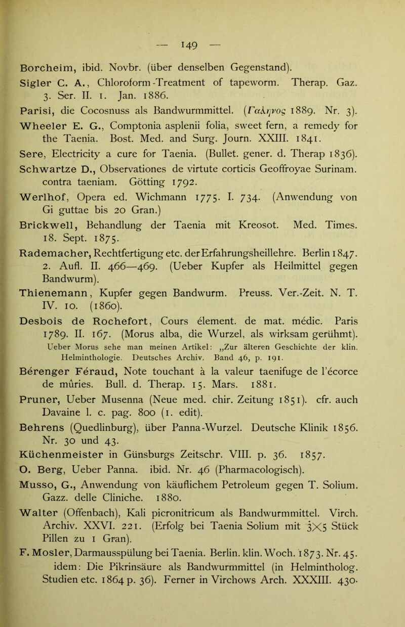 Borcheim, ibid. Novbr. (über denselben Gegenstand). Sigler C. A., Chloroform-Treatment of tapeworm. Therap. Gaz. 3. Ser. II. 1. Jan. 1886. Parisi, die Cocosnuss als Bandwurmmittel, (rakrjvog 1889. Nr. 3). Wheeler E. G., Comptonia asplenii folia, sweet fern, a remedy for the Taenia. Bost. Med. and Surg. Journ. XXIII. 1841. Sere, Electricity a eure for Taenia. (Bullet, gener. d. Therap 1836). Schwänze D., Observationes de virtute corticis Geoffroyae Surinam, contra taeniam. Gotting 1792. Werlhof, Opera ed. Wichmann 1775. I. 734. (Anwendung von Gi guttae bis 20 Gran.) Brickwell, Behandlung der Taenia mit Kreosot. Med. Times. 18. Sept. 1875. Rademacher, Rechtfertigung etc. der Erfahrungsheillehre. Berlin 1847. 2. Aufl. II. 466—469. (Ueber Kupfer als Heilmittel gegen Bandwurm). Thienemann, Kupfer gegen Bandwurm. Preuss. Ver.-Zeit. N. T. IV. 10. (1860). Desbois de Rochefort, Cours element. de mat. medic. Paris 1789. II. 167. (Morus alba, die Wurzel, als wirksam gerühmt). Ueber Morus sehe man meinen Artikel: „Zur älteren Geschichte der klin. Helminthologie. Deutsches Archiv. Band 46, p. 191. Berenger Feraud, Note touchant ä la valeur taenifuge de l’ecorce de müries. Bull. d. Therap. 15. Mars. 1881. Pruner, Ueber Musenna (Neue med. chir. Zeitung 1851). cfr. auch Davaine 1. c. pag. 800 (1. edit). Behrens (Quedlinburg), über Panna-Wurzel. Deutsche Klinik 1856. Nr. 30 und 43. Küchenmeister in Günsburgs Zeitschr. VIII. p. 36. 1857. O. Berg, Ueber Panna. ibid. Nr. 46 (Pharmacologisch). Musso, G., Anwendung von käuflichem Petroleum gegen T. Solium. Gazz. delle Cliniche. 1880. Walter (Offenbach), Kali picronitricum als Bandwurmmittel. Virch. Archiv. XXVI. 221. (Erfolg bei Taenia Solium mit 3X5 Stück Pillen zu 1 Gran). F. Mosler, Darmausspülung bei Taenia. Berlin, klin. Woch. 1873. Nr. 45. idem: Die Pikrinsäure als Bandwurmmittel (in Helmintholog. Studien etc. 1864 p. 36). Ferner in Virchows Arch. XXXIII. 430.