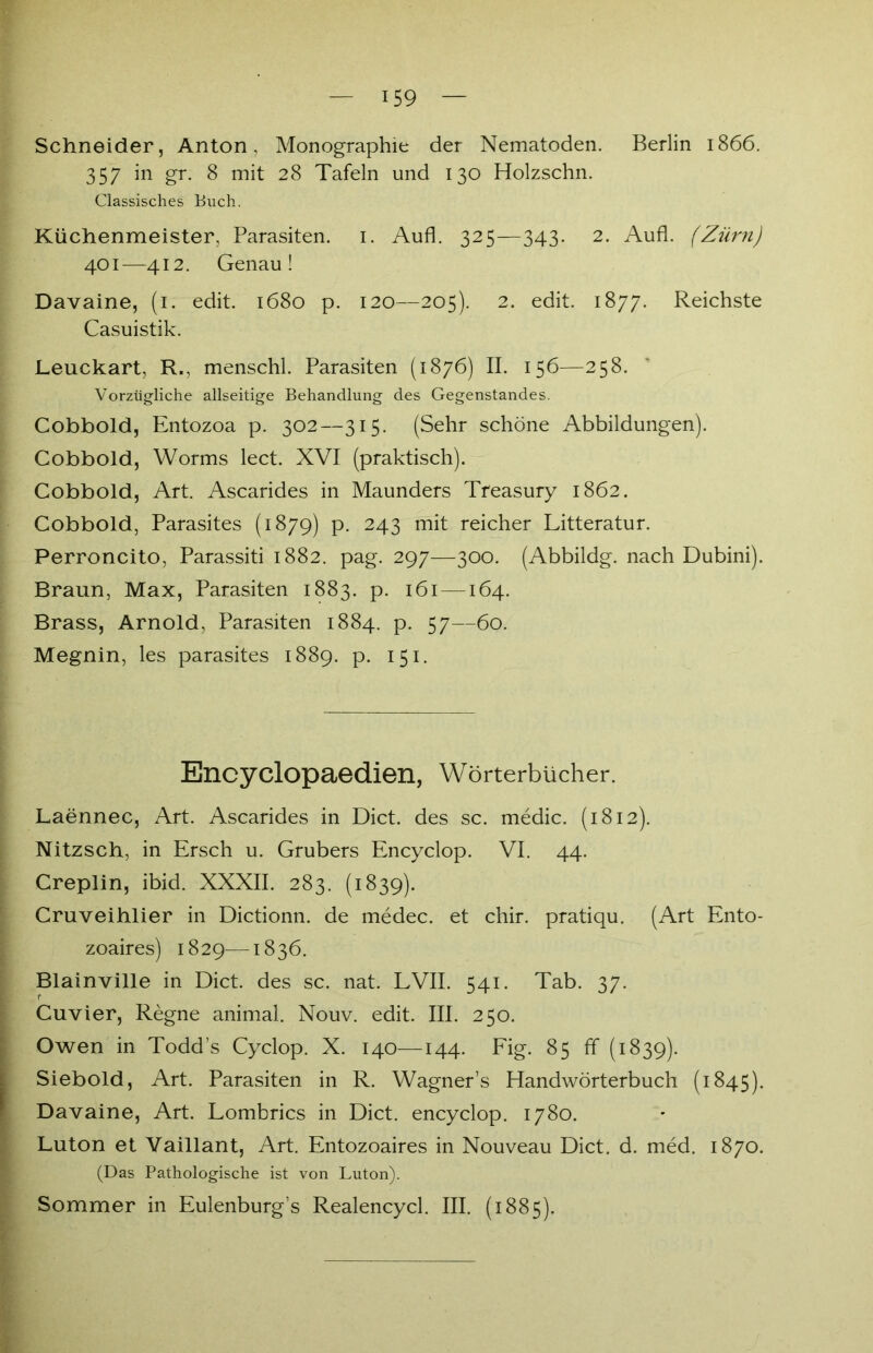 Schneider, Anton, Monographie der Nematoden. Berlin 1866. 357 in gr. 8 mit 28 Tafeln und 130 Holzschn. Classisches Buch. Küchenmeister, Parasiten. 1. Aufl. 325—343. 2. Aufl. (Zürn) 40 r—412. Genau! Davaine, (1. edit. 1680 p. 120—205). 2. edit. 1877. Reichste Casuistik. Leuckart, R., menschl. Parasiten (1876) II. 156—258. Vorzügliche allseitige Behandlung des Gegenstandes. Cobbold, Entozoa p. 302—315. (Sehr schöne Abbildungen). Cobbold, Worms lect. XVI (praktisch). Cobbold, Art. Ascarides in Maunders Treasury 1862. Cobbold, Parasites (1879) p. 243 mit reicher Litteratur. Perroncito, Parassiti 1882. pag. 297—300. (Abbildg. nach Dubini). Braun, Max, Parasiten 1883. p. 161 — 164. Brass, Arnold, Parasiten 1884. p. 57—60. Megnin, les parasites 1889. p. 151. Encyclopaedien, Wörterbücher. Laennec, Art. Ascarides in Dict. des sc. medic. (1812). Nitzsch, in Ersch u. Grubers Encyclop. VI. 44. Creplin, ibid. XXXII. 283. (1839). Cruveihlier in Dictionn. de medec. et chir. pratiqu. (Art Ento- zoaires) 1829—1836. Blainville in Dict. des sc. nat. LVII. 541. Tab. 37. Cuvier, Regne animal. Nouv. edit. III. 250. Owen in Todd’s Cyclop. X. 140—144. Fig. 85 ff (1839). Siebold, Art. Parasiten in R. Wagner’s Handwörterbuch (1845). Davaine, Art. Lombrics in Dict. encyclop. 1780. Luton et Vaillant, Art. Entozoaires in Nouveau Dict. d. med. 1870. (Das Pathologische ist von Luton). Sommer in Eulenburg’s Realencycl. III. (1885).