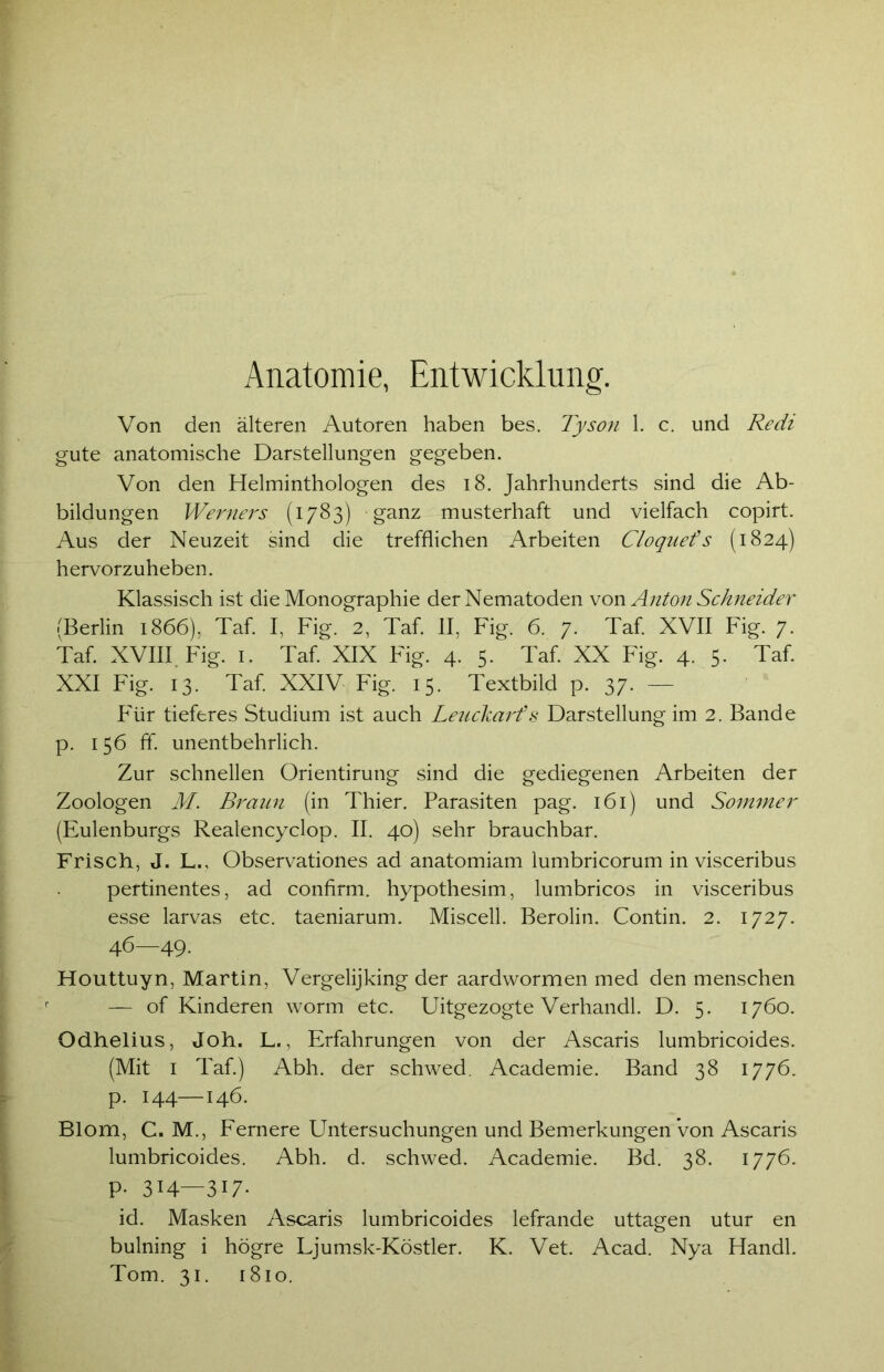 Anatomie, Entwicklung. Von den älteren Autoren haben bes. Tyson 1. c. und Redi gute anatomische Darstellungen gegeben. Von den Helminthologen des 18. Jahrhunderts sind die Ab- bildungen Werners (1783) ganz musterhaft und vielfach copirt. Aus der Neuzeit sind die trefflichen Arbeiten Cloquets (1824) hervorzuheben. Klassisch ist die Monographie der Nematoden von Anton Schneider (Berlin 1866), Taf. I, Fig. 2, Taf. II, Fig. 6. 7. Taf. XVII Fig. 7. Taf. XVIII Fig. 1. Taf. XIX Fig. 4. 5. Taf. XX Fig. 4. 5. Taf. XXI Fig. 13. Taf. XXIV Fig. 15. Textbild p. 37. — Für tieferes Studium ist auch Leuckarf s Darstellung im 2. Bande p. 156 ff. unentbehrlich. Zur schnellen Orientirung sind die gediegenen Arbeiten der Zoologen M. Braun (in Thier. Parasiten pag. 161) und Sommer (Eulenburgs Realencyclop. II. 40) sehr brauchbar. Frisch, J. L., Observationes ad anatomiam lumbricorum in visceribus pertinentes, ad confirm. hypothesim, lumbricos in visceribus esse larvas etc. taeniarum. Miscell. Berolin. Contin. 2. 1727. 46—49. Houttuyn, Martin, Vergelijking der aardwormen med den menschen — of Rinderen worm etc. Uitgezogte Verhandl. D. 5. 1760. Odhelius, Joh. L., Erfahrungen von der Ascaris lumbricoides. (Mit 1 Taf.) Abh. der schwed. Academie. Band 38 1776. p. 144—146. Blom, C. M., Fernere Untersuchungen und Bemerkungen Von Ascaris lumbricoides. Abh. d. schwed. Academie. Bd. 38. 1776. p. 314—317. id. Masken Ascaris lumbricoides lefrande uttagen utur en bulning i högre Ljumsk-Köstler. K. Vet. Acad. Nya Handl. Tom. 31. 1810.