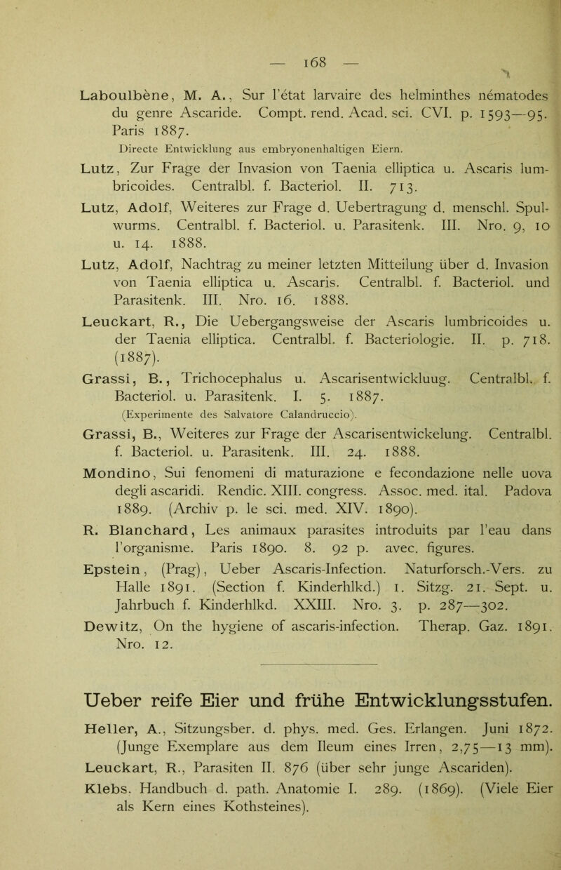 Laboulbene, M. A., Sur l’etat larvaire des helminthes nematodes du genre Ascaride. Compt. rend. Acad. sei. CVI. p. 1593—95. Paris 1887. Directe Entwicklung aus embryonenhaltigen Eiern. Lutz, Zur Frage der Invasion von Taenia elliptica u. Ascaris lum- bricoides. Centralbl. f. Bacteriol. II. 713. Lutz, Adolf, Weiteres zur Frage d. Uebertragung d. menschl. Spul- wurms. Centralbl. f. Bacteriol. u. Parasitenk. III. Nro. 9, 10 u. 14. 1888. Lutz, Adolf, Nachtrag zu meiner letzten Mitteilung über d. Invasion von Taenia elliptica u. Ascaris. Centralbl. f. Bacteriol. und Parasitenk. III. Nro. 16. 1888. Leuckart, R., Die Uebergangsweise der Ascaris lumbricoides u. der Taenia elliptica. Centralbl. f. Bacteriologie. II. p. 718. (1887). Grassi, B., Trichocephalus u. Ascarisentwickluug. Centralbl. f. Bacteriol. u. Parasitenk. I. 5. 1887. (Experimente des Salvatore Calandruccio). Grassi, B., Weiteres zur Frage der Ascarisentwickelung. Centralbl. f. Bacteriol. u. Parasitenk. III. 24. 1888. Mondino, Sui fenomeni di maturazione e fecondazione nelle uova degli ascaridi. Rendic. XIII. congress. Assoc. med. ital. Padova 1889. (Archiv p. le sei. med. XIV. 1890). R. Blanchard, Les animaux parasites introduits par l’eau dans l’organisme. Paris 1890. 8. 92 p. avec. figures. Epstein, (Prag), Ueber Ascaris-Infection. Naturforsch.-Vers, zu Halle 1891. (Section f. Kinderhlkd.) 1. Sitzg. 21. Sept. u. Jahrbuch f. Kinderhlkd. XXIII. Nro. 3. p. 287—302. Dewitz, On the hygiene of ascaris-infection. Therap. Gaz. 1891. Nro. 12. Ueber reife Eier und frühe Entwicklungsstufen. Heller, A., Sitzungsber. d. phys. med. Ges. Erlangen. Juni 1872. (Junge Exemplare aus dem Ileum eines Irren, 2,75 —13 mm). Leuckart, R., Parasiten II. 876 (über sehr junge Ascariden). Klebs. Handbuch d. path. Anatomie I. 289. (1869). (Viele Eier als Kern eines Kothsteines).