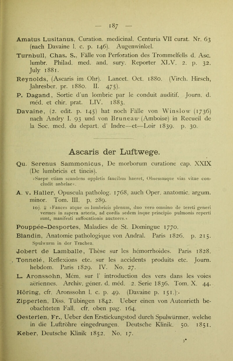 18/ Amatus Lusitanus, Curation. medicinal. Centuria VII curat. Nr. 63 (nach Davaine 1. c. p. 146). Augenwinkel. Turnbull, Chas. S., Fälle von Perforation des Trommelfells d. Asc. lumbr. Philad. med. and. sury. Reporter XLV. 2. p. 32. July 1881. Reynolds, (Ascaris im Ohr). Lancet. Oct. 1880. (Virch. Hirsch, Jahresber. pr. 1880. II. 475). P. Dagand, Sortie d’un lombric par le conduit auditif. Journ. d. med. et chir. prat. LIV. 1883. Davaine, (2. edit. p. 145) hat noch Fälle von W ins low (1736) nach Andry I. 93 und von Bruneau* (Amboise) in Recueil de la Soc. med. du depart. d’ Indre—et—Loir 1839. p. 30. Ascaris der Luftwege. Qu. Serenus Sammonicus, De morborum curatione cap. XXIX (De lumbricis et tineis). »Saepe etiam scandens oppletis faucibus haeret, Obsessasque vias vitae con- cludit anhelae«. A. v. Haller, Opuscula patholog. 1768, auch Oper, anatomic. argum. minor. Tom. III. p. 289. ioj. $ »Fauces atque os lumbricis plenum, duo vero omnino de tereti generi vermes in aspera arteria, ad cordis sedem inque principio pulmonis reperti sunt, manifesti suffocationis auctores.« Pouppee-Desportes, Maladies de St. Domingue 1770. Blandin, Anatomie pathologique von Andral. Paris 1826. p. 215. Spulwurm in der Trachea. Jobert de Lamballe, These sur les hemorrhoides. Paris 1828. r Tonnele, Reflexions etc. sur les accidents produits etc. Journ. hebdom. Paris 1829. IV. No. 27. L. Aronssolm, Mem. sur 1’ introduction des vers dans les voies aeriennes. Archiv, gener. d. med. 2. Serie I836. Tom. X. 44. Höring, cfr. Aronssohn 1. c. p. 49. (Davaine p. 151.):- Zipperlen, Diss. Tübingen 1842. Ueber einen von Autenrieth be- obachteten Fall. cfr. oben pag. 164. Oesterlen, Fr., Ueber den Erstickungstod durch Spulwürmer, welche in die Luftröhre eingedrungen. Deutsche Klinik. 50. 1851. Keber, Deutsche Klinik 1852. No. 17. 3