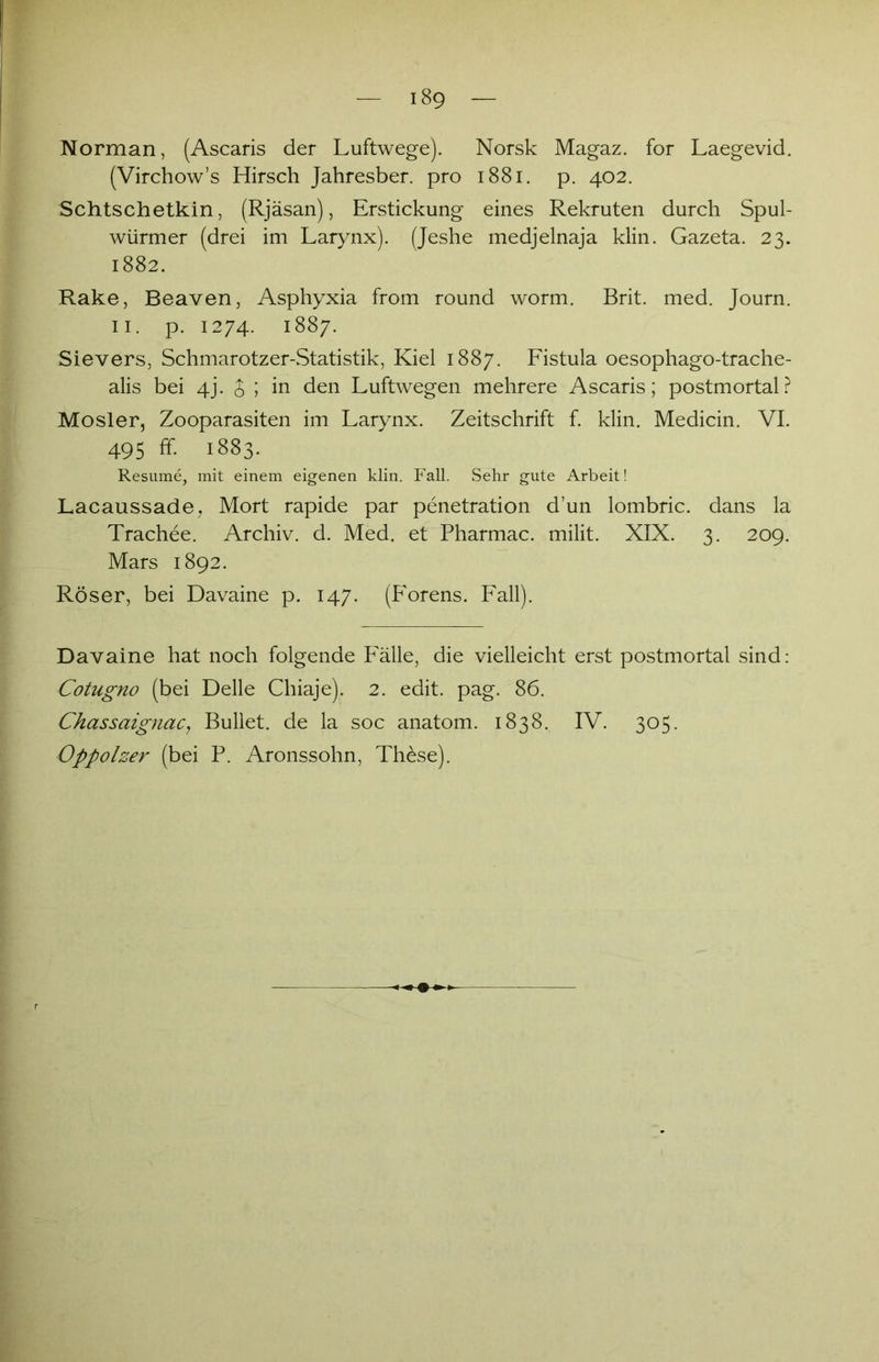 Norman, (Ascaris der Luftwege). Norsk Magaz. for Laegevid. (Virchow’s Hirsch Jahresber. pro 1881. p. 402. Schtschetkin, (Rjäsan), Erstickung eines Rekruten durch Spul- würmer (drei im Larynx). (Jeshe medjelnaja klin. Gazeta. 23. 1882. Rake, Beaven, Asphyxia from round worm. Brit. med. Journ. 11. p. 1274. 1887. Sievers, Schmarotzer-Statistik, Kiel 1887. Fistula oesophago-trache- alis bei 4J. $ ; in den Luftwegen mehrere Ascaris; postmortal? Mosler, Zooparasiten im Larynx. Zeitschrift f. klin. Medicin. VI. 495 ff. 1883. Resume, mit einem eigenen klin. Fall. Sehr gute Arbeit! Lacaussade, Mort rapide par penetration d’un lombric. dans la Trachee. Archiv, d. Med. et Pharmac. milit. XIX. 3. 209. Mars 1892. Röser, bei Davaine p. 147. (hMrens. Fall). Davaine hat noch folgende Fälle, die vielleicht erst postmortal sind: Cotugno (bei Delle Chiaje). 2. edit. pag. 86. Chassaignac, Bullet, de la soc anatom. 1838. IV. 305. Oppolzer (bei P. Aronssohn, Th&se).