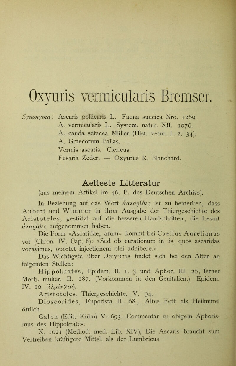 Oxyuris vermicularis Bremser. Synonyma: Ascaris pollicaris L. Fauna suecica Nro. 1269. A. vermicularis L. System, natur. XII. 1076. A. cauda setacea Müller (Hist. verm. I. 2. 34). A. Graecorum Pallas. — Vermis ascaris. Clericus. Fusaria Zeder. — Oxyurus R. Blanchard. Aelteste Litteratur (aus meinem Artikel im 46. B. des Deutschen Archivs). In Beziehung; auf das Wort ccgymqlösq ist zu bemerken, dass Aubert und Wimmer in ihrer Ausgabe der Thiergeschichte des Aristoteles, gestützt auf die besseren Handschriften, die Lesart avMQtöeg aufgenommen haben. Die Form »Ascaridae, arum« kommt bei Caelius Aurelianus vor (Chron. IV. Cap. 8): »Sed ob curationum in iis, quos ascaridas vocavimus, oportet injectionem olei adhibere.« Das Wichtigste über Oxyuris findet sich bei den Alten an folgenden Stellen: Hippokrates, Epidem. II. i, 3 und Aphor. III. 26, ferner Morb. mulier. II. 187. (Vorkommen in den Genitalien.) Epidem. IV. IO. (el/LUvtha). Aristoteles, Thiergeschichte. V. 94. Dioscorides, Euporista II. 68 , Altes Fett als Heilmittel örtlich. Galen (Edit. Kühn) V. 695, Commentar zu obigem Aphoris- mus des Hippokrates. X. 1021 (Method. med. Lib. XIV), Die Ascaris braucht zum Vertreiben kräftigere Mittel, als der Lumbricus.