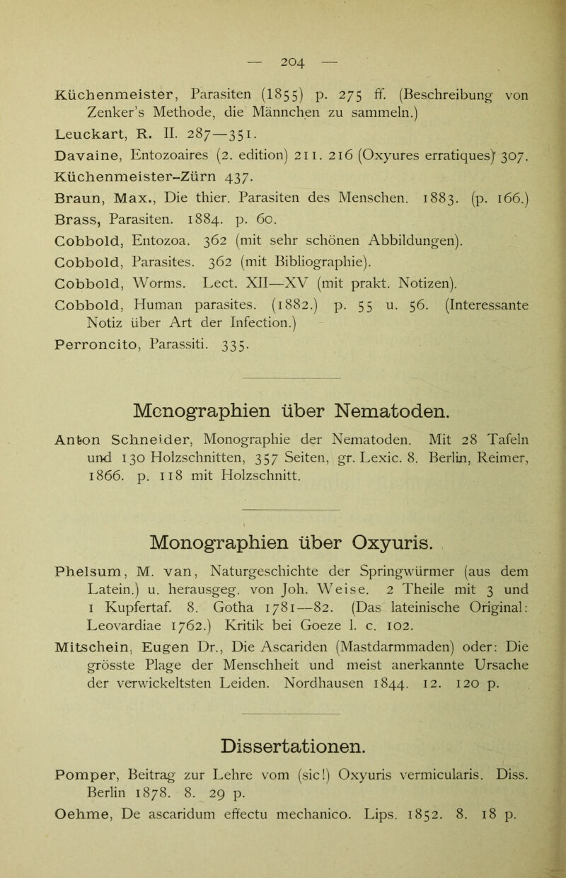 Küchenmeister, Parasiten (I855) p. 275 ff. (Beschreibung von Zenker’s Methode, die Männchen zu sammeln.) Leuckart, R. II. 287—351. Davaine, Entozoaires (2. edition) 211. 216 (Oxyures erratiques) 307. Küchenmeister-Zürn 437. Braun, Max., Die thier. Parasiten des Menschen. 1883. (p. 166.) Brass, Parasiten. 1884. p. 60. Cobbold, Entozoa. 362 (mit sehr schönen Abbildungen). Cobbold, Parasites. 362 (mit Bibliographie). Cobbold, Worms. Lect. XII—XV (mit prakt. Notizen). Cobbold, Human parasites. (1882.) p. 55 u. 56. (Interessante Notiz über Art der Infection.) Perroncito, Parassiti. 335. Monographien über Nematoden. Anton Schneider, Monographie der Nematoden. Mit 28 Tafeln und 130 Holzschnitten, 357 Seiten, gr. Lexic. 8. Berlin, Reimer, 1866. p. 118 mit Holzschnitt. Monographien über Oxyuris. Phelsum, M. van, Naturgeschichte der Springwürmer (aus dem Latein.) u. herausgeg. von Joh. Weise. 2 Theile mit 3 und 1 Kupfertaf. 8. Gotha 1781—82. (Das lateinische Original: Leovardiae 1762.) Kritik bei Goeze 1. c. 102. Mitschein, Eugen Dr., Die Ascariden (Mastdarmmaden) oder: Die grösste Plage der Menschheit und meist anerkannte Ursache der verwickeltsten Leiden. Nordhausen 1844. 12. 120 p. Dissertationen. Pomper, Beitrag zur Lehre vom (sic!) Oxyuris vermicularis. Diss. Berlin 1878. 8. 29 p. Oehme, De ascaridum effectu mechanico. Lips. 1852. 8. 18 p.