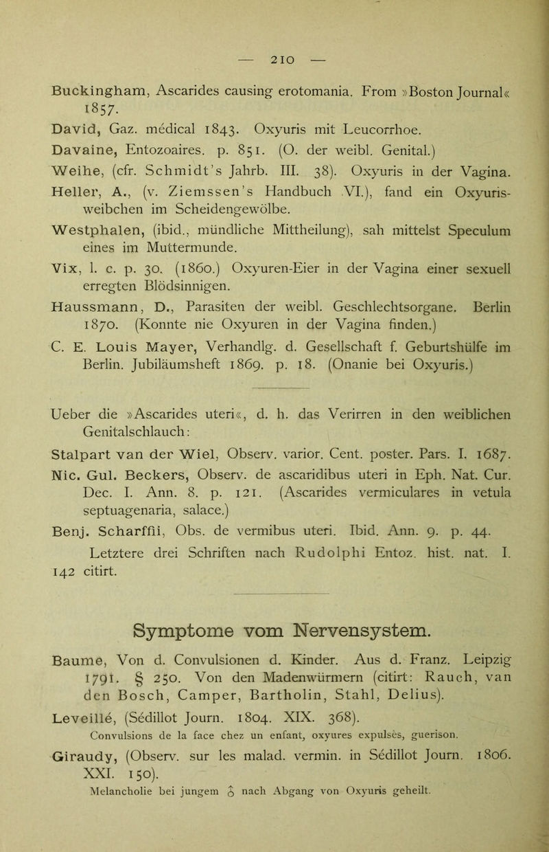 Buckingham, Ascarides causing erotomania. From »Boston Journal« 1857. David, Gaz. medical 1843. Oxyuris mit Leucorrhoe. Davaine, Entozoaires. p. 851. (O. der weibl. Genital.) Weihe, (cfr. Schmidt’s Jahrb. III. 38). Oxyuris in der Vagina. Heller, A., (v. Ziemssen’s Handbuch VI.), fand ein Oxyuris- weibchen im Scheidengewölbe. Westphalen, (ibid., mündliche Mittheilung), sah mittelst Speculum eines im Muttermunde. Vix, 1. c. p. 30. (1860.) Oxyuren-Eier in der Vagina einer sexuell erregten Blödsinnigen. Haussmann, D., Parasiten der weibl. Geschlechtsorgane. Berlin 1870. (Konnte nie Oxyuren in der Vagina finden.) C. E. Louis Mayer, Verhandlg. d. Gesellschaft f. Geburtshülfe im Berlin. Jubiläumsheft 1869. p. 18. (Onanie bei Oxyuris.) Ueber die »Ascarides uteri«, d. h. das Verirren in den weiblichen Genitalschlauch: Stalpart van der Wiel, Observ. varior. Cent, poster. Pars. I. 1687. Nie, Gul. Beckers, Observ. de ascaridibus uteri in Eph. Nat. Cur. Dec. I. Ann. 8. p. 121. (Ascarides vermiculares in vetula septuagenaria, salace.) Benj. Scharffii, Obs. de vermibus uteri. Ibid. Ann. 9. p. 44. Letztere drei Schriften nach Rudolphi Entoz. hist. nat. I. 142 citirt. Symptome vom Nervensystem. Baume, Von d. Convulsionen d. Kinder. Aus d. Franz. Leipzig 1791. § 250. Von den Madenwürmern (citirt: Rauch, van den Bosch, Camper, Bartholin, Stahl, Delius). Leveille, (Sedillot Journ. 1804. XIX. 368). Convulsions de la face chez un enfant, oxyures expulses, guerison. Giraudy, (Observ. sur les malad, vermin, in Sedillot Journ. 1806. XXI. 150). Melancholie bei jungem £ nach Abgang von Oxyuris geheilt.