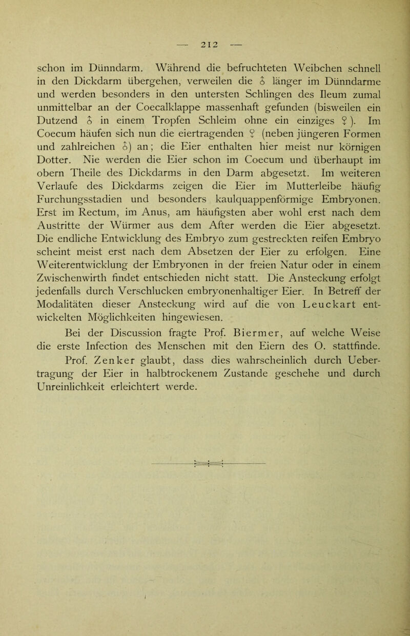 schon im Dünndarm. Während die befruchteten Weibchen schnell in den Dickdarm übergehen, verweilen die S länger im Dünndarme und werden besonders in den untersten Schlingen des Ileum zumal unmittelbar an der Coecalklappe massenhaft gefunden (bisweilen ein Dutzend S in einem Tropfen Schleim ohne ein einziges $). Im Coecum häufen sich nun die eiertragenden 2 (neben jüngeren Formen und zahlreichen S) an; die Eier enthalten hier meist nur körnigen Dotter. Nie werden die Eier schon im Coecum und überhaupt im obern Theile des Dickdarms in den Darm abgesetzt. Im weiteren Verlaufe des Dickdarms zeigen die Eier im Mutterleibe häufig Furchungsstadien und besonders kaulquappenförmige Embryonen. Erst im Rectum, im Anus, am häufigsten aber wohl erst nach dem Austritte der Würmer aus dem After werden die Eier abgesetzt. Die endliche Entwicklung des Embryo zum gestreckten reifen Embryo scheint meist erst nach dem Absetzen der Eier zu erfolgen. Eine Weiterentwicklung der Embryonen in der freien Natur oder in einem Zwischenwirth findet entschieden nicht statt. Die Ansteckung erfolgt jedenfalls durch Verschlucken embryonenhaltiger Eier. In Betreff der Modalitäten dieser Ansteckung wird auf die von Leuckart ent- wickelten Möglichkeiten hingewiesen. Bei der Discussion fragte Prof. Biermer, auf welche Weise die erste Infection des Menschen mit den Eiern des O. stattfinde. Prof. Zenker glaubt, dass dies wahrscheinlich durch Ueber- tragung der Eier in halbtrockenem Zustande geschehe und durch Unreinlichkeit erleichtert werde.
