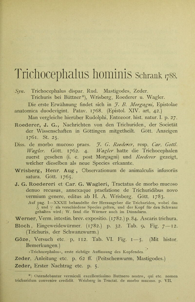 Trichocephalus hominis Schrank 1788. Syn. Trichocephalus dispar. Rud. Mastigodes, Zeder. Trichuris bei Büttner*), Wrisberg, Roederer u. Wagler. Die erste Erwähnung findet sich in J. B. Morgagni, Epistolae anatomica duodevigint. Patav. 1768. (Epistol. XIV. art, 42.) Man vergleiche hierüber Rudolphi, Entozoor. hist, natur. I. p. 27. Roederer, J. G., Nachrichten von den Trichuriden, der Societät der Wissenschaften in Göttingen mitgetheilt. Gött. Anzeigen 1761. St. 25. Diss. de morbo mucoso praes. J. G. Roederer, resp. Car. Gottl. Wagler. Gött. 1762. 4. Wagler hatte die Trichocephalen zuerst gesehen (i. e. post Morgagni) und Roederer gezeigt, welcher dieselben als neue Species erkannte. Wrisberg, Henr. Aug , Observationum de animalculis infusoriis satura. Gött. 1765. J. G. Roedereri et Car. G. Wagleri, Tractatus de morbo mucoso denuo recusus, annexaque praefatione de Trichuridibus novo vermium genere, editus ab H. A. Wrisberg. Gött. 1783. Auf pag. I—XXXII behandelte der Herausgeber die Trichuriden, wobei das J und 2 als verschiedene Species gelten, und der Kopf für den Schwanz gehalten wird; W. fand die Würmer auch im Dünndarm. Werner, Verm. intestin. brev. expositio. (1782.) p. 84. Ascaris trichura. Bloch, Eingeweidewürmer. (1782.) p. 32. Tab. 9. Fig. 7—12. (Trichuris, der Schwanzwurm.) Göze, Versuch etc. p. 112. Tab. VI. Fig. 1 — 5. (Mit histor. Bemerkungen.) »Trichocephalos«, erste richtige Auffassung des Kopfendes. Zeder, Anleitung etc. p. 62 ff. (Peitschenwurm, Mastigodes.) Zeder, Erster Nachtrag etc. p. 5. *) Ostendebantur vermiculi excellentissimo Buttnero nostro, qui etc. nomen trichuridum convenire credidit. Wrisberg in Tractat. de morbo mucoso. p. VIL.