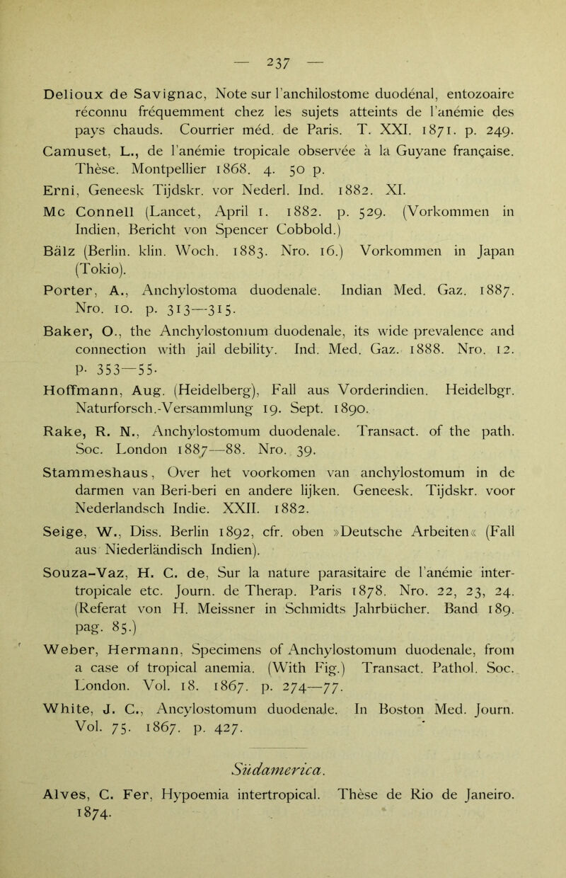 Delioux de Savignac, Note sur l’anchilostome duodenal, entozoaire reconnu frequemment chez les sujets atteints de l’anemie des pays chauds. Courrier med. de Paris. T. XXI. 1871. p. 249. Camuset, L., de l’anemie tropicale observee ä la Guyane frangaise. These. Montpellier 1868. 4. 50 p. Erni, Geneesk Tijdskr. vor Nederl. Ind. 1882. XI. Mc Connell (Lancet, April 1. 1882. p. 529. (Vorkommen in Indien, Bericht von Spencer Cobbold.) Balz (Berlin, klin. Woch. 1883. Nro. 16.) Vorkommen in Japan (Tokio). Porter, A., Anchylostoma duodenale. Indian Med. Gaz. 1887. Nro. 10. p. 3I3—3I5- Baker, O., the Anchylostomum duodenale, its wide prevalence and connection with jail debility. Ind. Med. Gaz. 1888. Nro. 12. P- 353—55- Hoffmann, Aug. (Heidelberg), Fall aus Vorderindien. Heidelbgr. Naturforsch.-Versammlung 19. Sept. 1890. Rake, R. N., Anchylostomum duodenale. Transact. of the path. Soc. London 1887—88. Nro. 39. Stammeshaus, Over het voorkomen van anchylostomum in de darmen van Beri-beri en andere lijken. Geneesk. Tijdskr. voor Nederlandsch Indie. XXII. 1882. Seige, W., Diss. Berlin 1892, cfr. oben »Deutsche Arbeiten« (Fall aus Niederländisch Indien). Souza-Vaz, H, C. de, Sur la nature parasitaire de l’anemie inter- tropicale etc. Journ. de Therap. Paris 1878. Nro. 22, 23, 24. (Referat von H. Meissner in Schmidts Jahrbücher. Band 189. pag. 85.) Weber, Hermann, Specimens of Anchylostomum duodenale, from a case of tropical anemia. (With Fig.) Transact. Pathol. Soc. London. Vol. 18. 1867. p. 274—77. White, J. C., Ancylostomum duodenale. In Boston Med. Journ. Vol. 75. 1867. p. 427. Südamerica. Alves, C. Fer, Hypoemia intertropical. These de Rio de Janeiro. 1874.