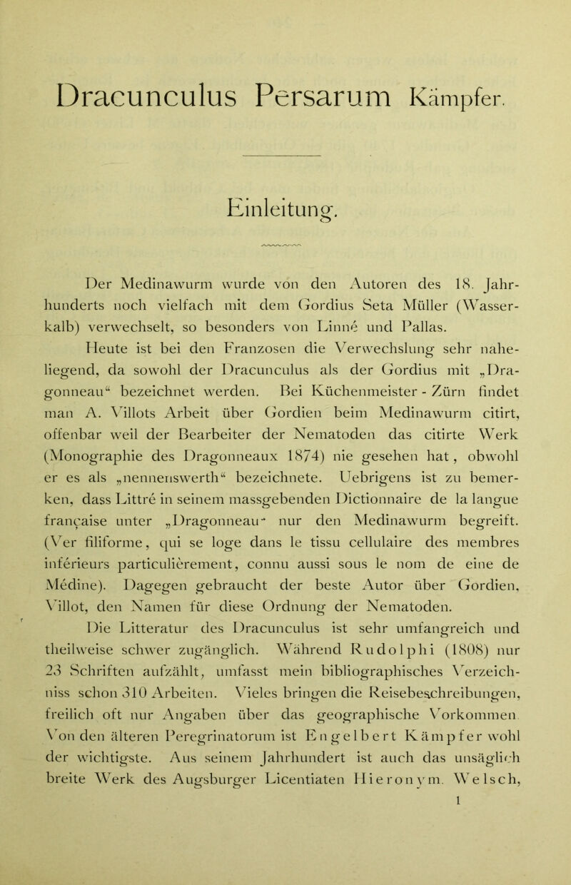 Dracunculus Persarum Kämpfer. Einleitung. Der Medinawurm wurde von den Autoren des 18. Jahr- hunderts noch vielfach mit dem Gordius Seta Müller (Wasser- kalb) verwechselt, so besonders von Finne und Pallas. Pleute ist bei den Franzosen die Verwechslung sehr nahe- liegend, da sowohl der Dracunculus als der Gordius mit „Dra- gonneau“ bezeichnet werden. Bei Küchenmeister - Zürn findet man A. Villots Arbeit über Gordien beim Medinawurm citirt, offenbar weil der Bearbeiter der Nematoden das citirte Werk (Monographie des Dragonneaux 1874) nie gesehen hat, obwohl er es als „nenneriswerth“ bezeichnete. Uebrigens ist zu bemer- ken, dass Littre in seinem massgebenden Dictionnaire de la langue francaise unter „Dragonneau- nur den Medinawurm begreift. (Ver filiforme, qui se löge dans le tissu cellulaire des membres inferieurs particulierement, connu aussi sous le nom de eine de Medine). Dagegen gebraucht der beste Autor über Gordien, Villot, den Namen für diese Ordnung der Nematoden. Die Litteratur des Dracunculus ist sehr umfangreich und theilweise schwer zugänglich. Während Rudolphi (1808) nur 23 Schriften aufzählt, umfasst mein bibliographisches Verzeich- niss schon 310 Arbeiten. Vieles bringen die Reisebeachreibungen, freilich oft nur Angaben über das geographische Vorkommen. Von den älteren Peregrinatorum ist Engelbert Kämpfer wohl der wichtigste. Aus seinem Jahrhundert ist auch das unsäglich breite Werk des Augsburger Licentiaten Hieronym. Welsch, 1