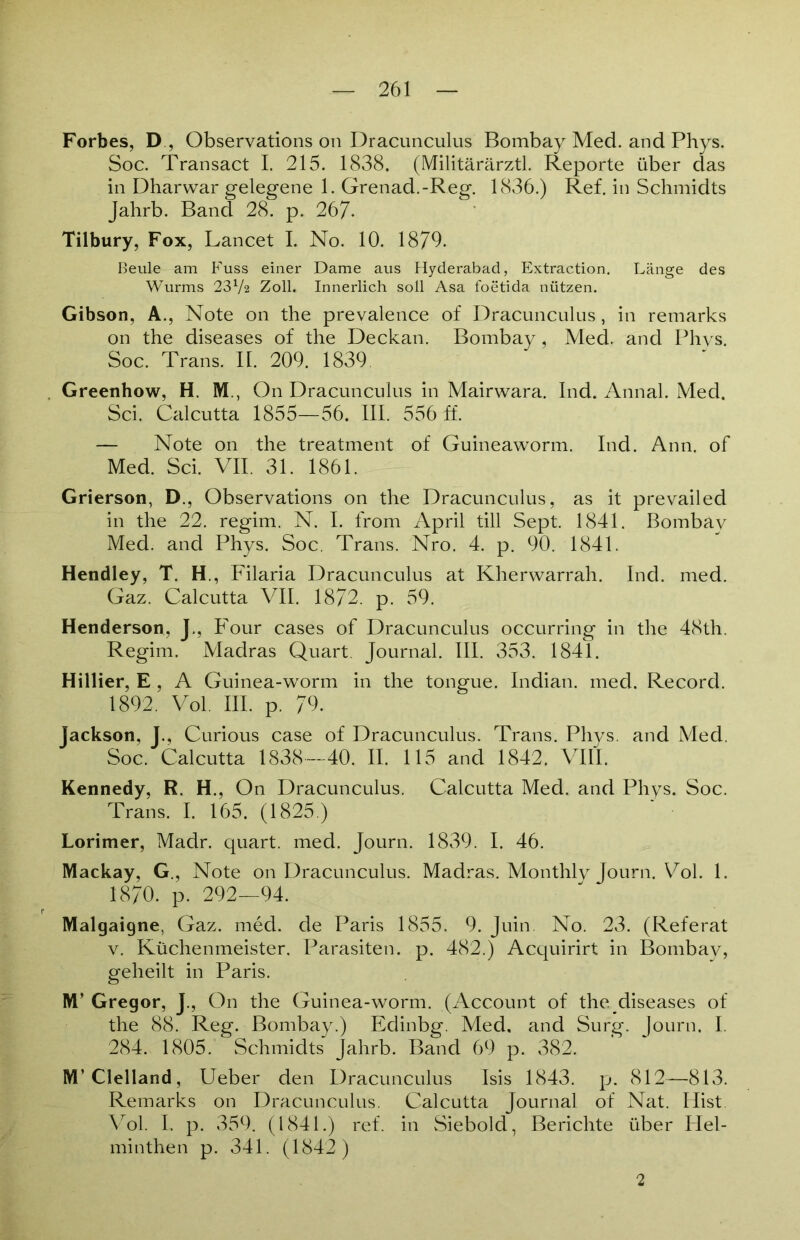 Forbes, D, Observations on Dracunculus Bombay Med. and Phys. Soc. Transact I. 215. 1838. (Militärärztl. Reporte über das in Dharwar gelegene 1. Grenad.-Reg. 1836.) Ref. in Schmidts Jahrb. Band 28. p. 267. Tilbury, Fox, Lancet I. No. 10. 1879. Beule am Fuss einer Dame aus Hyderabad, Extraction. Länge des Wurms 23V2 Zoll. Innerlich soll Asa foetida nützen. Gibson, A., Note on the prevalence of Dracunculus, in remarks on the diseases of the Deckan. Bombay, Med. and Phys. Soc. Trans. II. 209. 1839. Greenhow, H. M., On Dracunculus in Mairwara. Ind. Annal. Med. Sei. Calcutta 1855—56. III. 556 ff. — Note on the treatment of Guineaworm. Ind. Ann. of Med. Sei. VII. 31. 1861. Grierson, D., Observations on the Dracunculus, as it prevailed in the 22. regim. N. I. from April tili Sept. 1841. Bombay Med. and Phys. Soc. Trans. Nro. 4. p. 90. 1841. Hendley, T. H , Filaria Dracunculus at Kherwarrah. Ind. med. Gaz. Calcutta VII. 1872. p. 59. Henderson, J., Four cases of Dracunculus occurring in the 48th. Regim. Madras Quart. Journal. III. 353. 1841. Hillier, E , A Guinea-worm in the tongue. Indian, med. Record. 1892. Vol. III. p. 79. Jackson, J., Curious case of Dracunculus. Trans. Phys. and Med. Soc. Calcutta 1838—40. II. 115 and 1842. VIII. Kennedy, R. H., On Dracunculus. Calcutta Med. and Phys. Soc. Trans. I. 165. (1825.) Lorimer, Madr. quart. med. Journ. 1839. I. 46. Mackay, G., Note on Dracunculus. Madras. Monthly Journ. Vol. 1. 1870. p. 292—94. Malgaigne, Gaz. med. de Paris 1855. 9. Juin. No. 23. (Referat v. Küchenmeister. Parasiten, p. 482.) Acquirirt in Bombay, geheilt in Paris. M’ Gregor, J., On the Guinea-worm. (Account of the diseases of the 88. Reg. Bombay.) Edinbg. Med. and Surg. Journ. I. 284. 1805. Schmidts Jahrb. Band 69 p. 382. M’Clelland, Ueber den Dracunculus Isis 1843. p. 812—813. Remarks on Dracunculus. Calcutta Journal of Nat. Hist Vol. I. p. 359. (1841.) ref. in Siebold, Berichte über Hel- minthen p. 341. (1842) 2