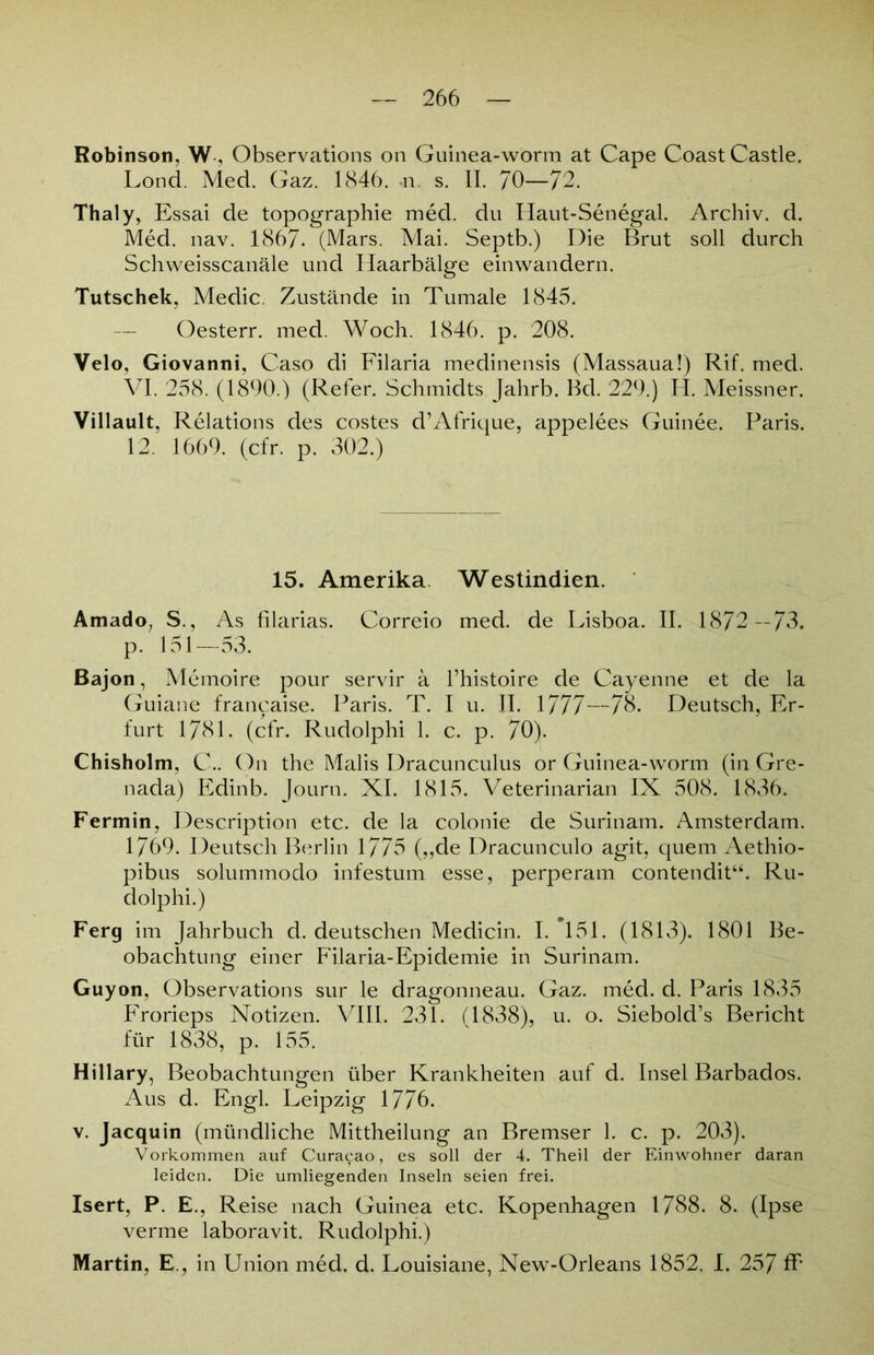 Robinson, W, Observations on Guinea-worm at Cape Coast Castle. Lond. Med. Gaz. 1846. n s. II. 70—72. Thaly, Essai de topographie med. du Haut-Senegal. Archiv, d. Med. nav. 1867. (Mars. Mai. Septb.) Die Brut soll durch Schweisscanäle und Haarbälge einwandern. Tutschek, Medic. Zustände in Tumale 1845. — Oesterr. med. Woch. 1846. p. 208. Velo, Giovanni, Caso di Filaria medinensis (Massaua!) Rif. med. VI. 258. (1890.) (Refer. Schmidts Jahrb. Bd. 229.) H. Meissner. Villault, Relations des costes d’Afrique, appelees Guinee. Paris. 12. 1669. (cfr. p. 302.) 15. Amerika Westindien. Amado, S., As filarias. Correio med. de Lisboa. II. 1872—73. p. 151—53. Bajon, Memoire pour servir ä fhistoire de Cayenne et de la Guiane francaise. Paris. T. I u. II. 1777—78. Deutsch, Er- furt 1781. (cfr. Rudolphi 1. c. p. 70). Chisholm, C.. On the Malis Dracunculus or Guinea-worm (in Gre- nada) Edinb. Journ. XI. 1815. Veterinarian IX 508. 1836. Fermin, Description etc. de la colonie de Surinam. Amsterdam. 1769. Deutsch Berlin 1775 („de Dracunculo agit, quem Aethio- pibus solummodo infestum esse, perperam contendit“. Ru- dolphi.) Ferg im Jahrbuch d. deutschen Medicin. I. 151. (1813). 1801 Be- obachtung einer Filaria-Epidemie in Surinam. Guyon, Observations sur le dragonneau. Gaz. med. d. Paris 1835 Frorieps Notizen. VIII. 231. (1838), u. o. Siebold’s Bericht für 1838, p. 155. Hillary, Beobachtungen über Krankheiten auf d. Insel Barbados. Aus d. Engl. Leipzig 1776. v. Jacquin (mündliche Mittheilung an Bremser 1. c. p. 203). Vorkommen auf Curacao, es soll der 4. Theil der Einwohner daran leiden. Die umliegenden Inseln seien frei. Isert, P. E., Reise nach Guinea etc. Kopenhagen 1788. 8. (Ipse verme laboravit. Rudolphi.) Martin, E., in Union med. d. Louisiane, New-Orleans 1852. I. 257 ff'