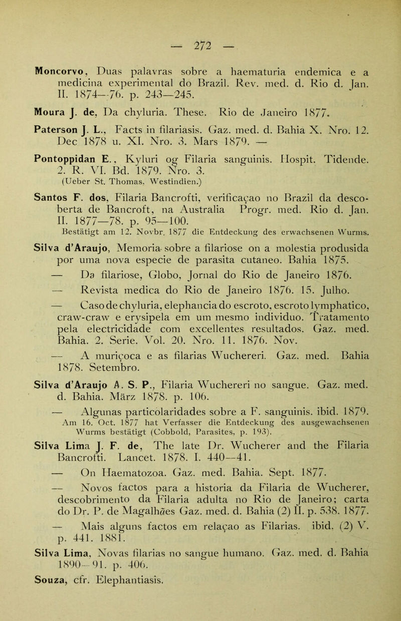 Moncorvo, Duas palavras sobre a haematuria endemica e a medicina experimental do Brazil. Rev. med. d. Rio d, Jan. II. 1874—76. p. 243—245. Moura J. de, Da chyluria. These. Rio de Janeiro 1877. Paterson J. L,, Facts in filariasis. Gaz. med. d. Bahia X. Nro. 12. Dec 1878 u. XI. Nro. 3. Mars 1879. — Pontoppidan E., Kyluri og Filaria sanguinis. Hospit. Tidende. 2. R. VI. Bd. 1879. Nro. 3. (Ueber St. Thomas, Westindien.) Santos F. dos, Filaria Bancrofti, verificacao no Brazil da desco- berta de Bancroft, na Australia Progr. med. Rio d. Jan. II. 1877—78. p. 95—100. Bestätigt am 12. Novbr. 1877 die Entdeckung des erwachsenen Wurms. Silva d’Araujo, Memoria-sobre a filariose on a molestia produsida por uma nova especie de parasita cutaneo. Bahia 1875. — Da filariose, Globo, Jornal do Rio de Janeiro 1876. — Revista medica do Rio de Janeiro 1876. 15. Julho. — Caso de chyluria, elephancia do escroto, escroto lymphatico, craw-craw e erysipela em um mesmo individuo. Tratamento pela electricidade com excellentes resultados. Gaz. med. Bahia. 2. Serie. Vol. 20. Nro. 11. 1876. Nov. — A muricoca e as filarias Wucheren. Gaz. med. Bahia 1878. Setembro. Silva d’Araujo A. S. P., Filaria Wuchereri no sangue. Gaz. med. d. Bahia. März 1878. p. 106. — Algunas particolaridades sobre a F. sanguinis, ibid. 1879. Am 16. Oct. 1877 hat Verfasser die Entdeckung des ausgewachsenen Wurms bestätigt (Cobbold, Parasites, p. 193). Silva Lima J. F. de, The late Dr. Wucherer and the Filaria Bancrofti. Lancet. 1878. I. 440—41. — On Haematozoa. Gaz. med. Bahia. Sept. 1877- — Novos factos para a historia da Filaria de Wucherer, descobrimento da Filaria adulta no Rio de Janeiro; carta do Dr. P. de Magalhaes Gaz. med. d. Bahia (2) II. p. 538. 1877- — Mais alguns factos em relacao as Filarias. ibid. (2) V. p. 441. 1881. Silva Lima, Novas filarias no sangue humano. Gaz. med. d. Bahia 1890-91. p. 406. Souza, cfr. Elephantiasis,