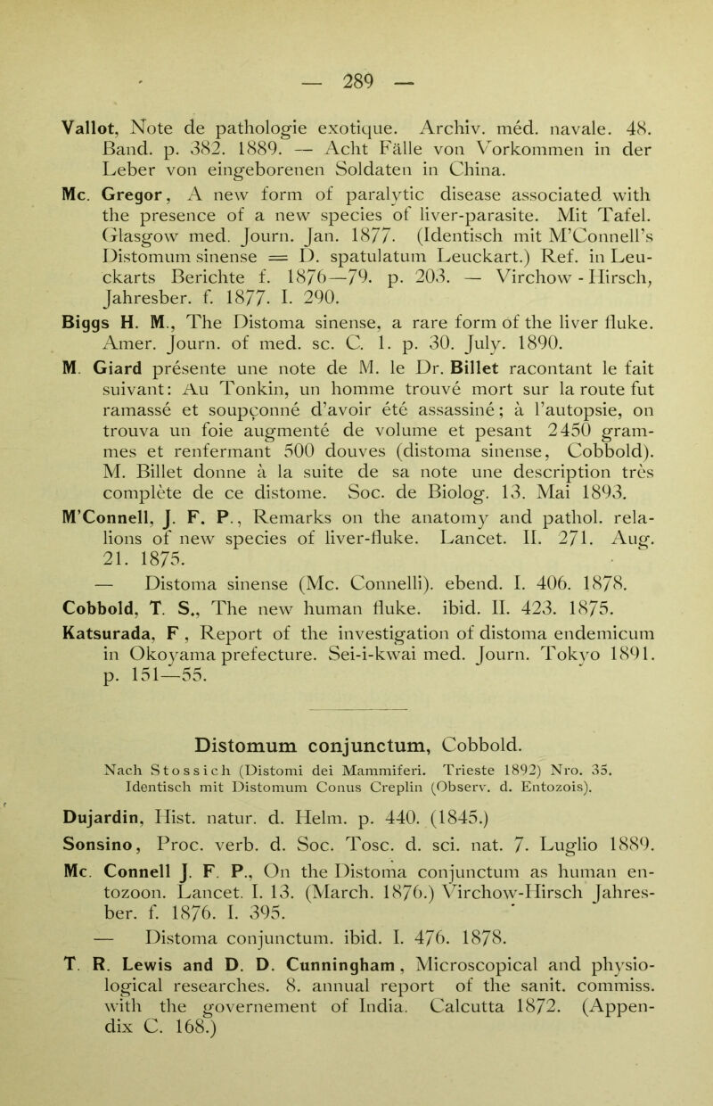 Vallot, Note de pathologie exotique. Archiv, med. navale. 48. Band. p. 382. 1889. — Acht Fälle von Vorkommen in der Leber von eingeborenen Soldaten in China. Mc. Gregor, A new form of paralytic disease associated with the presence of a new species of liver-parasite. Mit Tafel. Glasgow med. Journ. Jan. 1877- (Identisch mit M’Connell’s Distomum sinense = D. spatulatum Leuckart.) Ref. in Leu- ckarts Berichte f. 1876—79. p. 203. — Virchow - Hirsch, Jahresber. f. 1877- I. 290. Biggs H. M., The Distoma sinense, a rare form of the liver fluke. Amer. Journ. of med. sc. C. 1. p. 30. July. 1890. M. Giard presente une note de M. le Dr. Billet racontant le fait suivant: Au Tonkin, un homme trouve mort sur la route fut ramasse et soupconne d’avoir ete assassine; ä l’autopsie, on trouva un foie augmente de volume et pesant 2450 gram- mes et renfermant 500 douves (distoma sinense, Cobbold). M. Billet donne ä la suite de sa note une description tres complete de ce distome. Soc. de Biolog. 13. Mai 1893. M’Connell, J. F. P., Remarks on the anatomy and pathol. rela- lions of new species of liver-fluke. Lancet. II. 271. Aug. 21. 1875. — Distoma sinense (Mc. Connelli). ebend. I. 406. 1878. Cobbold, T. S., The new human fluke. ibid. II. 423. 1875. Katsurada, F , Report of the investigation of distoma endemicum in Okoyama prefecture. Sei-i-kwai med. Journ. Tokyo 1891. p. 151—55. Distomum conjunctum, Cobbold. Nach Stossich (Distomi dei Mammiferi. Trieste 1892) Nro. 35. Identisch mit Distomum Conus Creplin (Observ. d. Entozois). Dujardin, Hist, natur. d. Helm. p. 440. (1845.) Sonsino, Proc. verb. d. Soc. Tose. d. sei. nat. 7- Luglio 1889. Mc. Connell J. F. P., On the Distoma conjunctum as human en- tozoon. Lancet. I. 13. (March. 1876.) Virchow-Hirsch Jahres- ber. f. 1876. I. 395. — Distoma conjunctum. ibid. I. 476. 1878. T R. Lewis and D. D. Cunningham , Microscopical and physio- logical researches. 8. annual report of the sanit. commiss. with the governement of India. Calcutta 1872. (Appen- dix C. 168.)