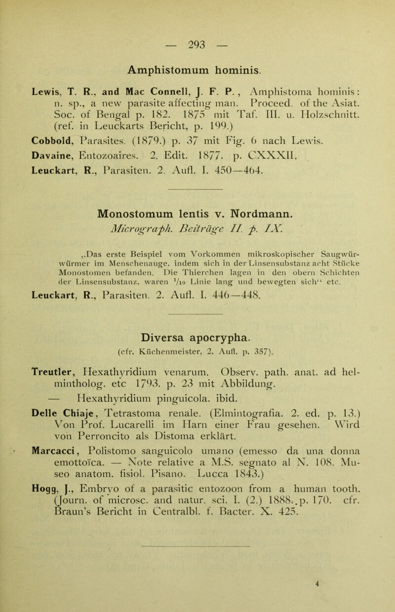 Amphistomum hominis. Lewis, T. R., and Mac Connell, J. F. P. , x^mphistoma hominis: n. sp., a new parasite affecting man. Proceed. of the Asiat. Soc. of Bengal p. 182. 1875 mit Taf. III. u. Holzschnitt, (ref. in Leuckarts Bericht, p. 199.) Cobbold, Pa rasites. (1879.) p. 37 mit Fig. 6 nach Lewis. Davaine, Entozoaires. 2. Edit. 1877- p- CXXXII. Leuckart, R., Parasiten. 2. Aufl. I. 450—464. Monostomum lentis v. Nordmann. Micrograph. Beiträge II. p. IX. ,,Das erste Beispiel vom Vorkommen mikroskopischer Saugwür- wiirmer im Menschenauge, indem sich in der Linsensubstanz acht Stücke Monostomen befanden. Die Thierchen lagen in den obern Schichten der Linsensubstanz, waren l/io Linie lang und bewegten sich“ etc. Leuckart, R., Parasiten. 2. Aufl. I. 446—448. Diversa apocrypha. (cfr. Küchenmeister, 2. Aufl. p. 357). Treutier, Hexathyridium venarum. Observ. path. anat. ad hel- mintholog. etc 1793. p. 23 mit Abbildung. — Hexathyridium pinguicola. ibid. Delle Chiaje, Tetrastoma renale. (Elmintografia. 2. ed. p. 13.) Von Prof. Lucarelli im Harn einer Frau gesehen. Wird von Perroncito als Distoma erklärt. Marcacci, Polistomo sanguicolo umano (emesso da una donna emottoica. — Note relative a M.S. segnato al N. 108. Mu- seo anatom. fisiol. Pisano. Lucca 1843.) Hogg, J., Embryo of a parasitic entozoon from a human tooth. (Journ. of microsc. and natur. sei. I. (2.) 1888. .p. 170. cfr. Braun’s Bericht in Centralbl. f. Bacter. X. 425. 4