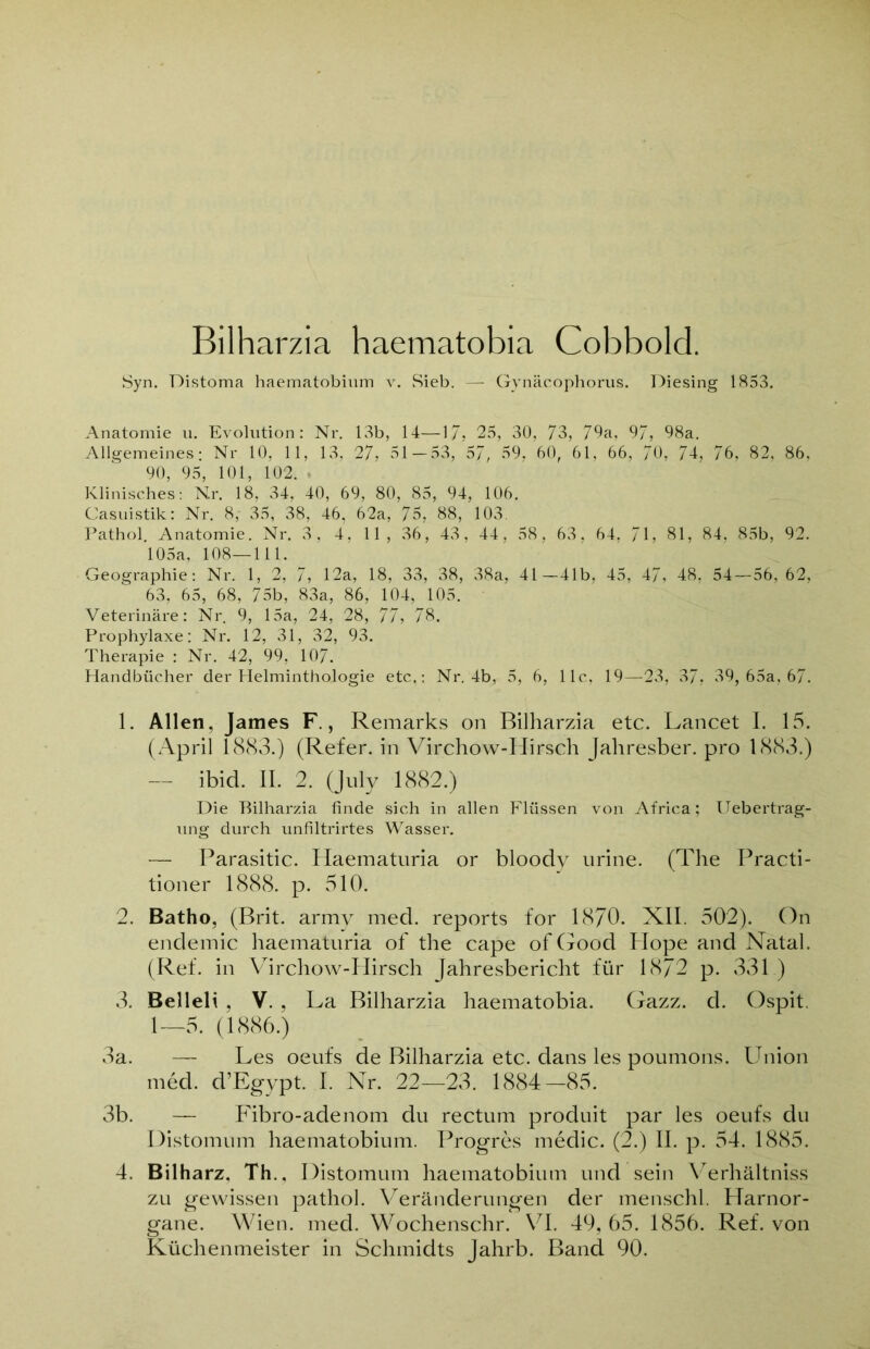 Bilharzia haematobia Cobbold. Syn. Distoma haematobium v. Sieb. — Gynäcophorus. Diesing 1853. Anatomie u. Evolution: Nr. 13b, 14—17. 25, 30, 73, 79a, 97, 98a. Allgemeines: Nr. 10, 11, 13, 27, 31 — 53, 57, 59, 60, 61, 66, 70, 74, 76. 82, 86, 90, 95, 101, 102. • Klinisches: Nr. 18, 34, 40, 69, 80, 85, 94, 106. Casuistik: Nr. 8, 35, 38, 46, 62a, 75, 88, 103. Pathol. Anatomie. Nr. 3, 4, 11, 36, 43, 44, 58, 63. 64, 71, 81, 84, 85b, 92. 105a, 108—111. Geographie: Nr. 1, 2, 7, 12a, 18, 33, 38, 38a, 41—41b, 45, 47, 48, 54 — 56,62, 63, 65, 68, 75b, 83a, 86, 104, 105. Veterinäre: Nr. 9, 15a, 24, 28, 77, 78. Prophylaxe: Nr. 12, 31, 32, 93. Therapie : Nr. 42, 99, 107. Handbücher der Helminthologie etc,: Nr. 4b, 5, 6, 11c, 19—23, 37, 39, 65a, 67. 1. Allen, James F., Remarks on Bilharzia etc. Lancet I. 15. (April 1883.) (Refer. in Virchow-Hirsch Jahresber. pro 1883.) — ibid. II. 2. (July 1882.) Die Bilharzia finde sich in allen Flüssen von Africa; Uebertrag- ung durch unfiltrirtes Wasser. — Parasitic. Haematuria or bloody urine. (The Practi- tioner 1888. p. 510. 2. Batho, (Brit. army med. reports for 1870. XII. 502). On endemic haematuria of the cape of Good Hope and Natal. (Ref. in Virchow-PIirsch Jahresbericht für 18/2 p. 331 ) 3. Belleli, V. , La Bilharzia haematobia. Gazz. d. Ospit. 1—5. (1886.) 3a. — Les oeufs de Bilharzia etc. dans les poumons. Union med. d’Egypt. I. Nr. 22—23. 1884-85. 3b. — Fibro-adenom du rectum produit par les oeufs du Distomum haematobium. Progres medic. (2.) II. p. 54. 1885. 4. Bilharz, Th., Distomum haematobium und sein Verhältnis zu gewissen pathol. Veränderungen der menschl. Harnor- gane. Wien. med. Wochenschr. VI. 49, 65. 1856. Ref. von Küchenmeister in Schmidts Jahrb. Band 90.