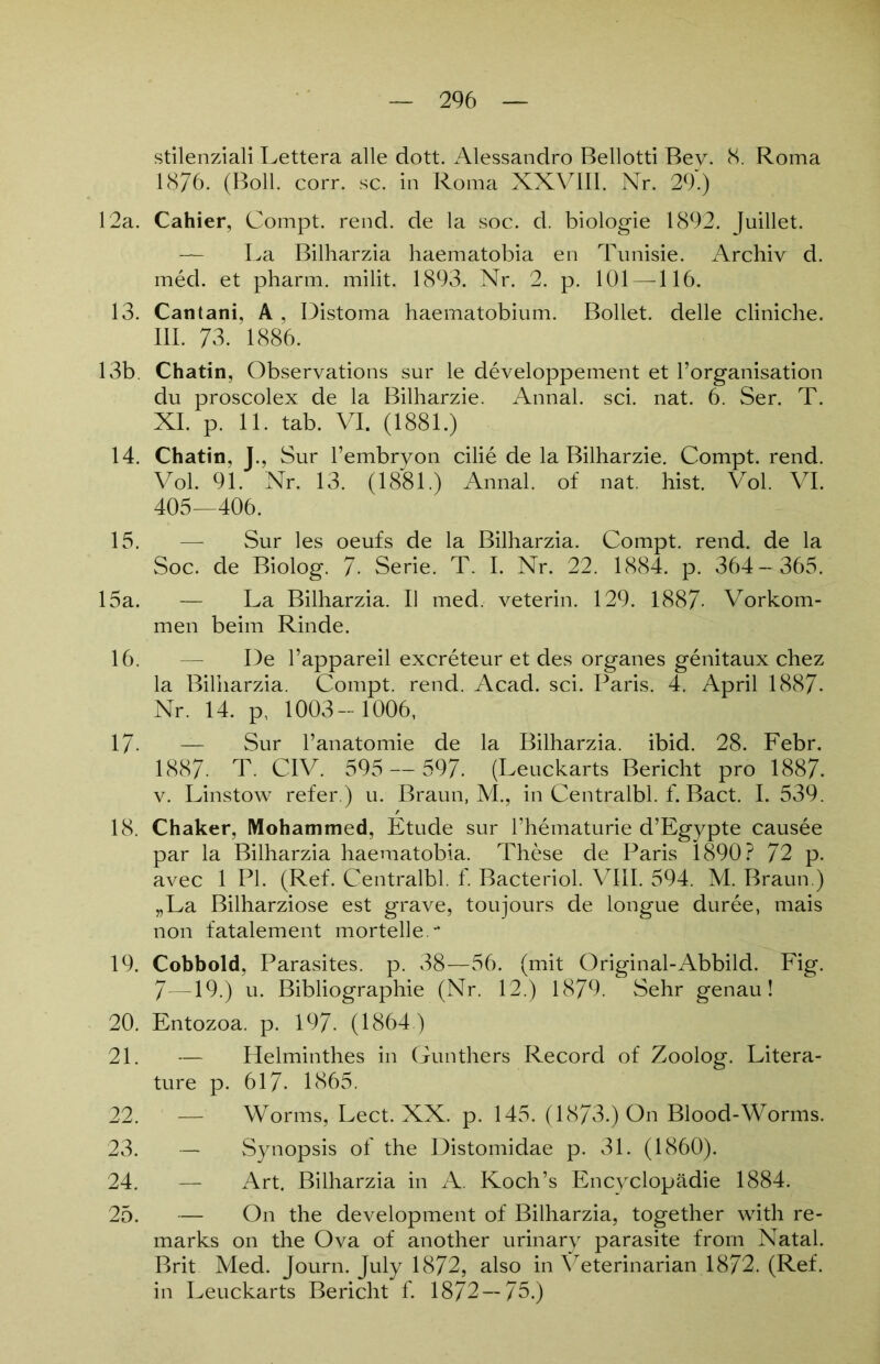 stilenziali Lettera alle dott. Alessandro Bellotti Bey. 8. Roma 1876. (Boll. corr. sc. in Roma XXVIII. Nr. 29.) 12a. Cahier, Compt. rend. de la soc. d. biologie 1892. Juillet. — La Bilharzia haematobia en Tunisie. Archiv d. med. et pharm, milit. 1893. Nr. 2. p. 101 —116. 13. Cantani, A . Distoma haematobium. Bollet. delle cliniche. 111. 73. 1886. 13b. Chatin, Observations sur le developpement et l’organisation du proscolex de la Bilharzie. Annal. sei. nat. 6. Ser. T. XI. p. 11. tab. VI. (1881.) 14. Chatin, J., Sur l’embryon cilie de la Bilharzie. Compt. rend. Vol. 91. Nr. 13. (1881.) Annal. of nat. hist. Vol. VI. 405—406. 15. — Sur les oeufs de la Bilharzia. Compt. rend. de la Soc. de Biolog. 7- Serie. T. I. Nr. 22. 1884. p. 364 — 365. 15a. — La Bilharzia. II med. veterin. 129. 1887- Vorkom- men beim Rinde. 16. — De l’appareil exereteur et des Organes genitaux chez la Bilharzia. Compt. rend. Acad. sei. Paris. 4. April 1887- Nr. 14. p, 1003-1006, 17- — Sur l’anatomie de la Bilharzia. ibid. 28. Febr. 1887. T. CIV. 595 — 597. (Leuckarts Bericht pro 1887. v. Linstow refer.) u. Braun, M., in Centralbl. f. Bact. I. 539. 18. Chaker, Mohammed, Etüde sur l’hematurie d’Egypte causee par la Bilharzia haematobia. These de Paris 1890? 72 p. avec 1 PI. (Ref. Centralbl. f. Bacteriol. VIII. 594. M. Braun.) „La Bilharziose est grave, toujours de longue duree, mais non fatalement morteile.- 19. Cobbold, Parasites, p. 38—56. (mit Original-Abbild. Fig. 7—19.) u. Bibliographie (Nr. 12.) 1879. Sehr genau! 20. Entozoa. p. 197. (1864.) 21. — Helminthes in Günthers Record of Zoolog. Litera- ture p. 617. 1865. 22. — Worms, Lect. XX. p. 145. (1873.) On Blood-Worms. 23. — Synopsis of the Distomidae p. 31. (1860). 24. — Art. Bilharzia in A. Koch’s Encyclopädie 1884. 25. — On the development of Bilharzia, together with re- marks on the Ova of another urinary parasite frorn Natal. Brit Med. Journ. July 1872, also in Veterinarian 1872. (Ref. in Leuckarts Bericht f. 1872 — 75.)