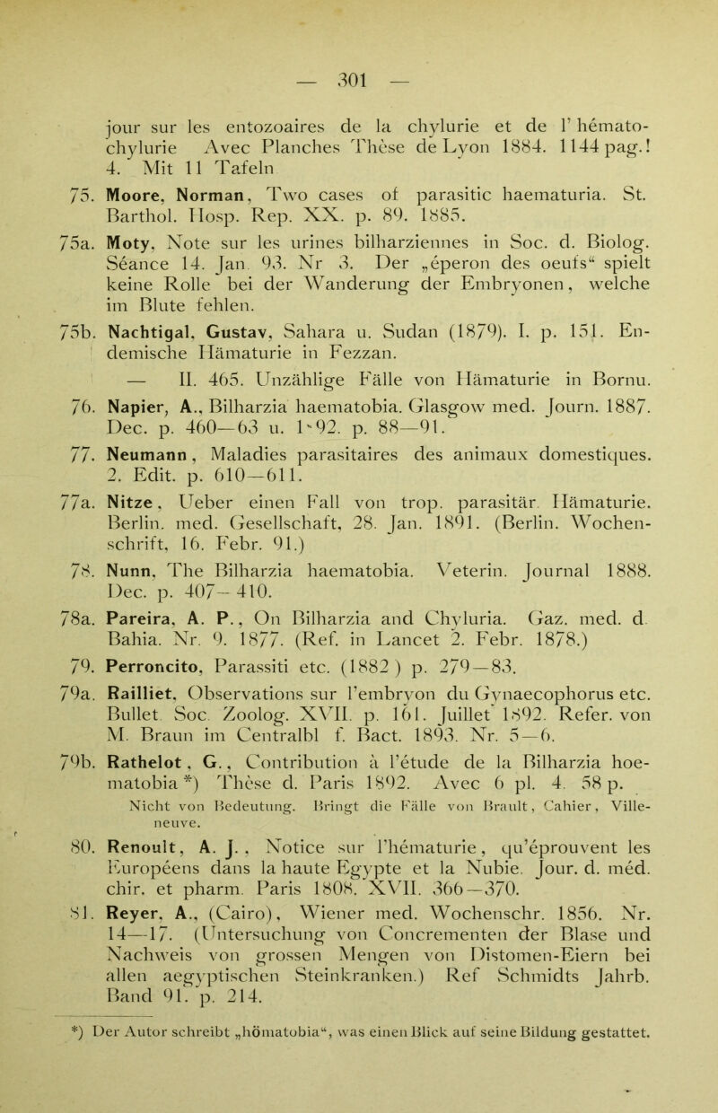 jour sur les entozoaires de la chylurie et de 1’ hemato- chylurie Avec Planches These de Lyon 1884. 1144pag.! 4. Mit 11 Tafeln 75. Moore, Norman, Two cases of parasitic haematuria. St. Barthol. Hosp. Rep. XX. p. 89. 1885. 75a. Moty, Note sur les urines bilharziennes in Soc. d. Biolog. Seance 14. Jan. 93. Nr 3. Der „eperon des oeufs“ spielt keine Rolle bei der Wanderung der Embryonen, welche im Blute fehlen. 75b. Nachtigal, Gustav, Sahara u. Sudan (1879). I. p. 151. En- demische Hämaturie in Fezzan. — II. 465. Unzählige Fälle von Hämaturie in Bornu. 76. Napier, A., Bilharzia haematobia. Glasgow med. [ourn. 1887- Dec. p. 460—63 u. D92. p. 88—91. 77- Neumann, Maladies parasitaires des animaux domestiques. 2. Edit. p. 610—611. 77a. Nitze, Ueber einen Fall von trop. parasitär. Hämaturie. Berlin, med. Gesellschaft, 28. Jan. 1891. (Berlin. Wochen- schrift, 16. Febr. 91.) 78. Nunn, The Bilharzia haematobia. Veterin. Journal 1888. Dec. p. 407— 4V0. 78a. Pareira, A. P., On Bilharzia and Chyluria. Gaz. med. d Bahia. Nr. 9. 1877- (Ref. in Lancet 2. Febr. 1878.) 79. Perroncito, Parassiti etc. (1882 ) p. 279 — 83. 79a. Railliet, Observations sur l’embryon du Gynaecophorus etc. Bullet. Soc. Zoolog. XVII. p. 161. Juillet 1892. Refer. von M. Braun im Centralbl f. Bact. 1893. Nr. 5 — 6. 79b. Rathelot, G., Contribution ä l’etude de la Bilharzia hoe- matobia *) These d. Paris 1892. Avec 6 pl. 4. 58 p. Nicht von Bedeutung. Bringt die Fälle von Brault, Cahier, Ville- neuve. 80. Renoult, A. J. , Notice sur l’hematurie, qu’eprouvent les Furopeens dans la haute Egypte et la Nubie. Jour. d. med. chir. et pharm. Paris 1808. XVII. 366—370. 81. Reyer, A., (Cairo), Wiener med. Wochenschr. 1856. Nr. 14—17. (Untersuchung von Concrementen der Blase und Nachweis von grossen Mengen von Distomen-Eiern bei allen aegyptischen Steinkranken.) Ref Schmidts Jahrb. Band 91. p. 214. *) Der Autor schreibt „hömatobia“, was einen Blick auf seine Bildung gestattet.