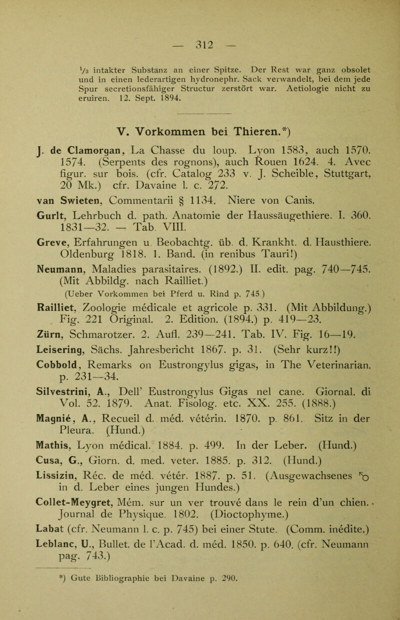 V3 intakter Substanz an einer Spitze. Der Rest war ganz obsolet und in einen lederartigen hydronephr. Sack verwandelt, bei dem jede Spur secretionsfähiger Structur zerstört war. Aetiologie nicht zu eruiren. 12. Sept. 1894. V. Vorkommen bei Thieren.*) J. de Clamorgan, La Chasse du loup. Lyon 1583, auch 1570. 1574. (Serpents des rognons), auch Rouen 1624. 4. Avec figur. sur bois. (cfr. Catalog 233 v. J. Scheible, Stuttgart, 20 Mk.) cfr. Davaine 1. c. 272. van Swieten, Commentarii § 1134. Niere von Canis. Gurlt, Lehrbuch d. path. Anatomie der Haussäugethiere. I. 360. 1831—32. — Tab. VIII. Greve, Erfahrungen u. Beobachtg. üb. d. Krankht. d. Hausthiere. Oldenburg 1818. 1. Band, (in renibus Tauri!) Neumann, Maladies parasitaires. (1892.) II. edit. pag. 740—745. (Mit Abbildg. nach Railliet.) (Ueber Vorkommen bei Pferd u. Rind p. 745.) Railliet, Zoologie medicale et agricole p. 331. (Mit Abbildung.) Fig. 221 Original. 2. Edition. (1894.) p. 419—23. Zürn, Schmarotzer. 2. Aufl. 239—241. Tab. IV. Fig. 16—19. Leisering, Sächs. Jahresbericht 1867. p. 31. (Sehr kurz!!) Cobbold, Remarks on Eustrongylus gigas, in The Veterinarian. p. 231—34. Silvestrini, A., Dell’ Eustrongylus Gigas nel cane. Giornal. di Vol. 52. 1879. Anat. Fisolog. etc. XX. 255. (1888.) Magnie, A., Recueil d. med. veterin. 1870. p. 861. Sitz in der Pleura. (Hund.) Mathis, Lyon medical. 1884. p. 499. In der Leber. (Hund.) Cusa, G., Giorn. d. med. veter. 1885. p. 312. (Hund.) Lissizin, Rec. de med. veter. 1887- p. 51. (Ausgewachsenes in d. Leber eines jungen Hundes.) Collet-Meygret, Mem. sur un ver trouve dans le rein d’un chien.. Journal de Physique. 1802. (Dioctophyme.) Labat (cfr. Neumann 1. c. p. 745) bei einer Stute. (Comm. inedite.) Leblanc, U., Bullet, de l’Acad. d. med. 1850. p. 640. (cfr. Neumann pag. 743.) *) Gute Bibliographie bei Davaine p. 290.