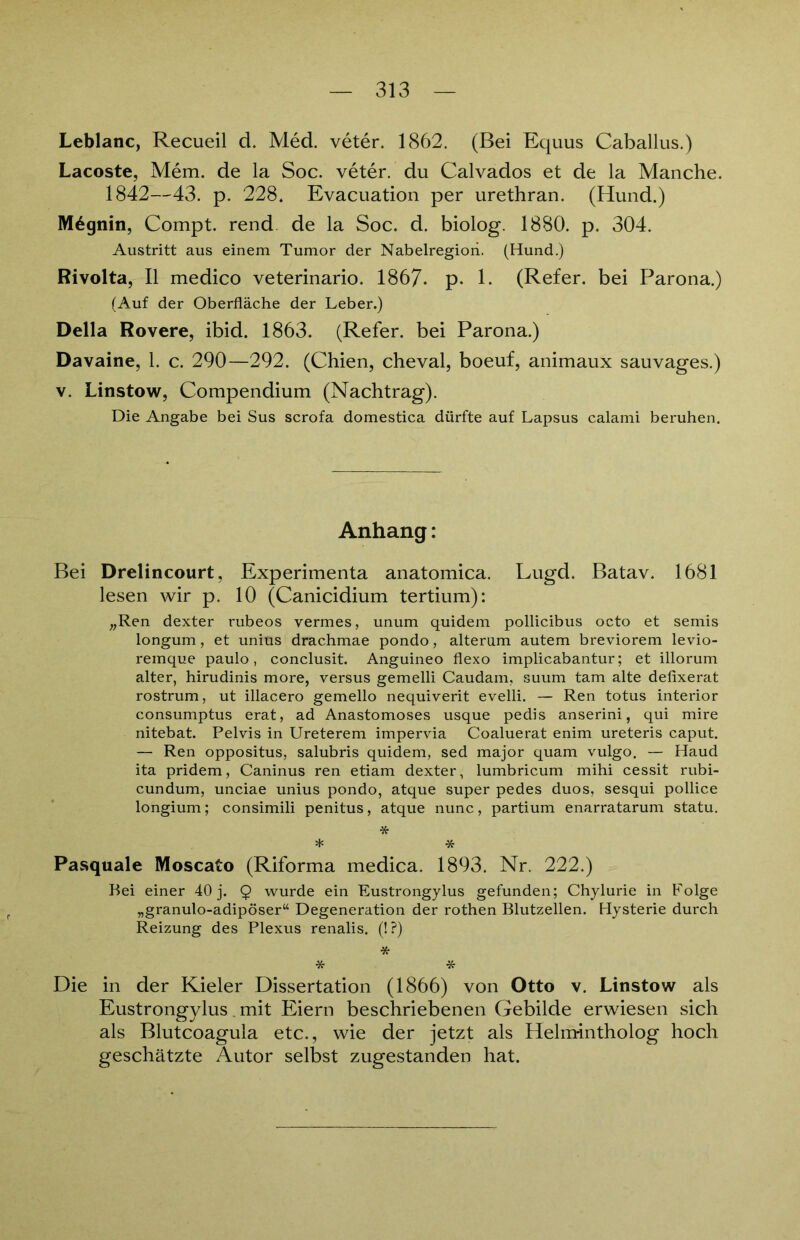 Leblanc, Recueil d. Med. veter. 1862. (Bei Equus Caballus.) Lacoste, Mem. de la Soc. veter. du Calvados et de la Manche. 1842—43. p. 228. Evacuation per urethran. (Hund.) M6gnin, Compt. rend de la Soc. d. biolog. 1880. p. 304. Austritt aus einem Tumor der Nabelregion. (Hund.) Rivolta, II medico veterinario. 1867. p. 1. (Refer. bei Parona.) (Auf der Oberfläche der Leber.) Deila Rovere, ibid. 1863. (Refer. bei Parona.) Davaine, 1. c. 290—292. (Chien, cheval, boeuf, animaux sauvages.) v. Linstow, Compendium (Nachtrag). Die Angabe bei Sus scrofa domestica dürfte auf Lapsus calami beruhen. Anhang: Bei Drelincourt, Experimenta anatomica. Lugd. Batav. 1681 lesen wir p. 10 (Canicidium tertium): „Ren dexter rubeos vermes, unum quidem pollicibus octo et semis longum, et unius drachmae pondo, alterum autem breviorem levio- remque paulo, conclusit. Anguineo flexo implicabantur; et illorum alter, hirudinis more, versus gemelli Caudam, suum tarn alte defixerat rostrum, ut illacero gemello nequiverit evelli. — Ren totus interior consumptus erat, ad Anastomoses usque pedis anserini, qui mire nitebat. Pelvis in Ureterem impervia Coaluerat enim ureteris caput. — Ren oppositus, salubris quidem, sed major quam vulgo. — Haud ita pridem, Caninus ren etiam dexter, lumbricum mihi cessit rubi- cundum, unciae unius pondo, atque super pedes duos, sesqui pollice longium; consimili penitus, atque nunc, partium enarratarum statu. * * * Pasquale Moscato (Riforma medica. 1893. Nr. 222.) Bei einer 40 j. 9 wurde ein Eustrongylus gefunden; Chylurie in Folge „granulo-adipöser“ Degeneration der rothen Blutzellen. Hysterie durch Reizung des Plexus renalis. (!?) * * * Die in der Kieler Dissertation (1866) von Otto v. Linstow als Eustrongylus. mit Eiern beschriebenen Gebilde erwiesen sich als Blutcoagula etc., wie der jetzt als Helmintholog hoch geschätzte Autor selbst zugestanden hat.