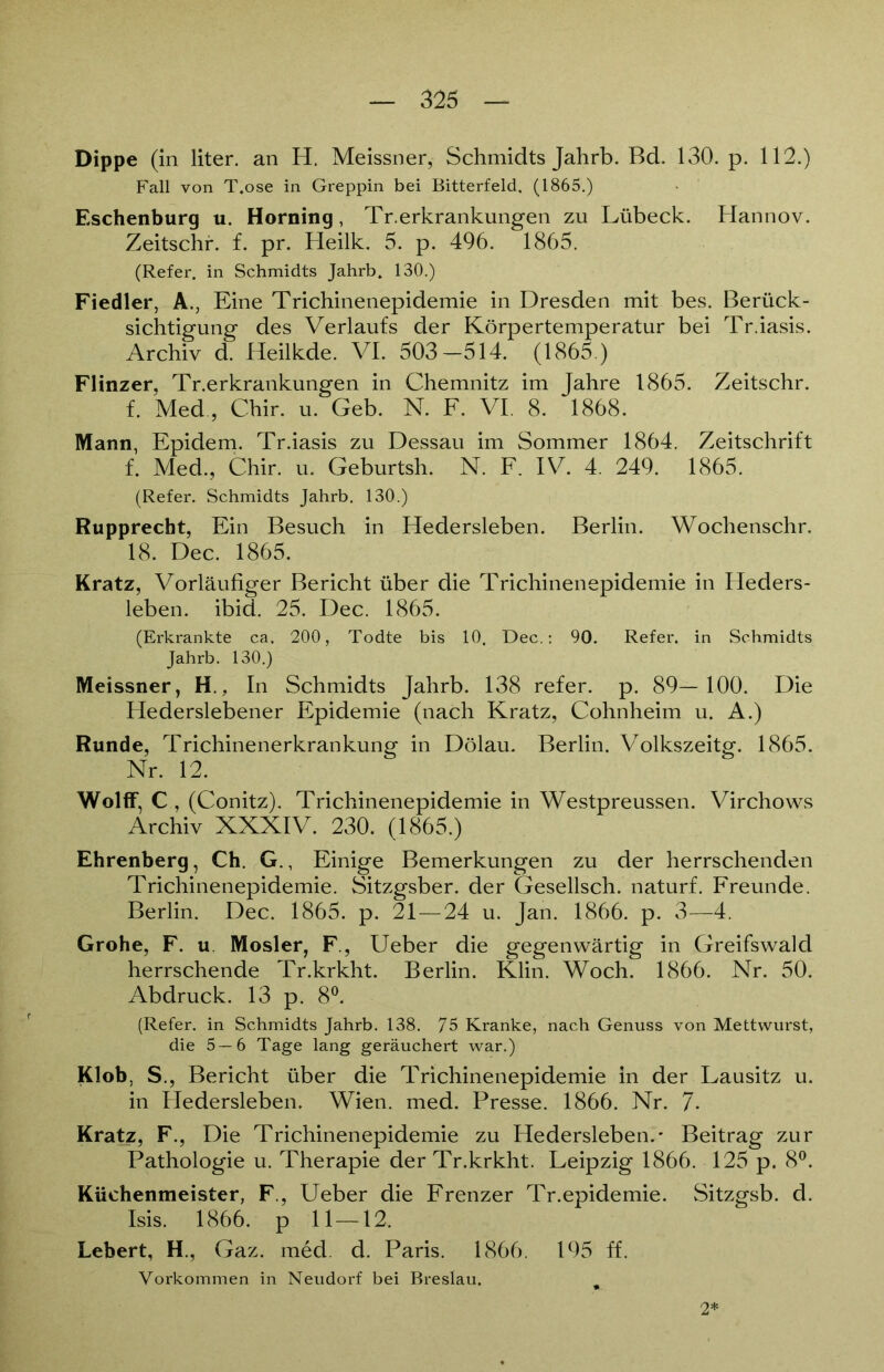 Dippe (in liter. an H. Meissner, Schmidts Jahrb. Bd. 130. p. 112.) Fall von T.ose in Greppin bei Bitterfeld. (1865.) Eschenburg u. Horning, Tr.erkrankungen zu Lübeck. Hannov. Zeitschr. f. pr. Heilk. 5. p. 496. 1865. (Refer. in Schmidts Jahrb. 130.) Fiedler, A., Eine Trichinenepidemie in Dresden mit bes. Berück- sichtigung des Verlaufs der Körpertemperatur bei Tr.iasis. Archiv d. Heilkde. VI. 503-514. (1865.) Flinzer, Tr.erkrankungen in Chemnitz im Jahre 1865. Zeitschr. f. Med , Chir. u. Geb. N. F. VI. 8. 1868. Mann, Epidem. Tr.iasis zu Dessau im Sommer 1864. Zeitschrift f. Med., Chir. u. Geburtsh. N. F. IV. 4. 249. 1865. (Refer. Schmidts Jahrb. 130.) Rupprecht, Ein Besuch in Hedersleben. Berlin. Wochenschr. 18. Dec. 1865. Kratz, Vorläufiger Bericht über die Trichinenepidemie in Heders- leben. ibid. 25. Dec. 1865. (Erkrankte ca. 200, Todte bis 10. Dec.: 90. Refer. in Schmidts Jahrb. 130.) Meissner, H., In Schmidts Jahrb. 138 refer. p. 89—100. Die Hederslebener Epidemie (nach Kratz, Cohnheim u. A.) Runde, Trichinenerkrankung in Dölau. Berlin. Volkszeitg. 1865. Nr. 12. Wolff, C , (Conitz). Trichinenepidemie in Westpreussen. Virchows Archiv XXXIV. 230. (1865.) Ehrenberg, Ch. G., Einige Bemerkungen zu der herrschenden Trichinenepidemie. Sitzgsber. der Gesellsch. naturf. Freunde. Berlin. Dec. 1865. p. 21—24 u. Jan. 1866. p. 3—4. Grohe, F. u Mosler, F., Ueber die gegenwärtig in Greifswald herrschende Tr.krkht. Berlin. Klin. Woch. 1866. Nr. 50. Abdruck. 13 p. 8°. (Refer. in Schmidts Jahrb. 138. 75 Kranke, nach Genuss von Mettwurst, die 5 — 6 Tage lang geräuchert war.) Klob, S., Bericht über die Trichinenepidemie in der Lausitz u. in Hedersleben. Wien. med. Presse. 1866. Nr. 7* Kratz, F., Die Trichinenepidemie zu Hedersleben.* Beitrag zur Pathologie u. Therapie der Tr.krkht. Leipzig 1866. 125 p. 8°. Küchenmeister, F., Ueber die Frenzer Tr.epidemie. Sitzgsb. d. Isis. 1866. p 11—12. Lebert, H., Gaz. med. d. Paris. 1866. 195 ff. Vorkommen in Neudorf bei Breslau. 2*