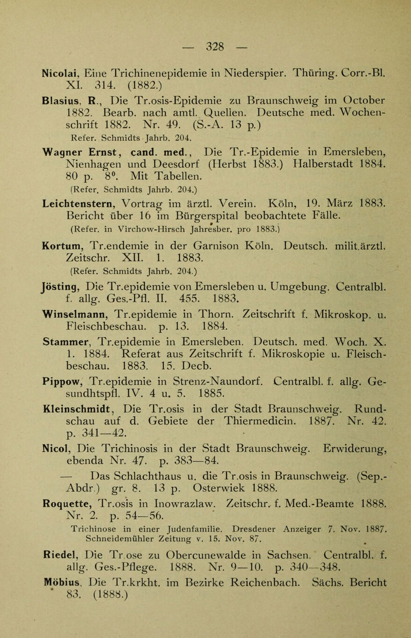 Nicolai, Eine Trichinenepidemie in Niederspier. Thüring. Corr.-Bl. XI. 314 (1882.) Blasius, R., Die Tr.osis-Epidemie zu Braunschweig im October 1882. Bearb. nach amtl. Quellen. Deutsche med. Wochen- schrift 1882. Nr. 49. (S.-A. 13 p.) Refer. Schmidts Jahrb. 204. Wagner Ernst, cand. med., Die Tr.-Epidemie in Emersleben, Nienhagen und Deesdorf (Herbst 1883.) Halberstadt 1884. 80 p. 8°. Mit Tabellen. (Refer. Schmidts Jahrb. 204.) Leichtenstern, Vortrag im ärztl. Verein. Köln, 19. März Bericht über 16 im Bürgerspital beobachtete Fälle. (Refer. in Virchow-Hirsch Jahresber. pro 1883.) 1883. Kortum, Tr.endemie in der Garnison Köln. Deutsch, milit.ärztl. Zeitschr. XII. 1. 1883. (Refer. Schmidts Jahrb. 204.) Jösting, Die Tr.epidemie von Emersleben u. Umgebung. Centralbl. f. allg. Ges.-Pfl. II. 455. 1883. Winselmann, Tr.epidemie in Thorn. Zeitschrift f. Mikroskop, u. Fleischbeschau, p. 13. 1884. Stammer, Tr.epidemie in Emersleben. Deutsch, med. Woch. X. 1. 1884. Referat aus Zeitschrift f. Mikroskopie u. Fleisch- beschau. 1883. 15. Decb. Pippow, Tr.epidemie in Strenz-Naundorf. Centralbl. f. allg. Ge- sundhtspfl. IV. 4 u. 5. 1885. Kleinschmidt, Die Tr.osis in der Stadt Braunschweig. Rund- schau auf d. Gebiete der Thiermedicin. 1887. Nr. 42. p. 341—42. Nicol, Die Trichinosis in der Stadt Braunschweig. Erwiderung, ebenda Nr. 47. p. 383—84. — Das Schlachthaus u. die Tr.osis in Braunschweig. (Sep.- Abdr.) gr. 8. 13 p. Osterwiek 1888. Roquette, Tr.osis in Inowrazlaw. Zeitschr. f. Med.-Beamte 1888. Nr. 2. p. 54—56. Trichinose in einer Judenfamilie. Dresdener Anzeiger 7. Nov. 1887. Schneidemühler Zeitung v. 15. Nov. 87. Riedel, Die Tr.ose zu Obercunewalde in Sachsen. Centralbl. f. allg. Ges.-Pflege. 1888. Nr. 9—10. p. 340—348. Möbius, Die Tr.krkht. im Bezirke Reichenbach. Sächs. Bericht * 83. (1888.)