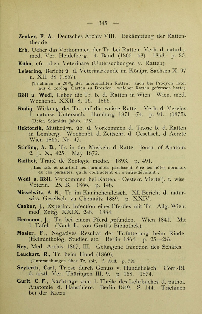 Zenker, F. A., Deutsches Archiv VIII. Bekämpfung der Ratten- theo rie. Erb, Ueber das Vorkommen der Tr. bei Ratten. Verh. d. naturh.- med. Ver. Heidelberg. 4. Band (1865-68). 1868. p. 85. Kühn, cfr. oben Veterinäre (Untersuchungen v. Ratten). Leisering, Bericht ü. d. Veterinärkunde im Königr. Sachsen X. 97 u. XII. 38 (1867). (Trichinen in 20°/0 der untersuchten Ratten; auch bei Procyon lotor aus d. zoolog Garten zu Dresden, welcher Ratten gefressen hatte). Roll u. Wedl, Ueber die Tr. b. d. Ratten in Wien. Wien. med. Wochenbl. XXII. 8, 16. 1866. Rodig, Wirkung der Tr. auf die weisse Ratte. Verh. d. Vereins f. naturw. Untersuch. Hamburg 1871—74. p. 91. (1875). (Refer. Schmidts Jahrb. 178). Rektorzik, Mittheilgn. üb. d. Vorkommen d. Tr.ose b. d. Ratten in Lemberg. Wochenbl. d. Zeitschr. d. Gesellsch. d. Aerzte Wien 1866, Nr. 47. Stirling, A. B., Tr. in den Muskeln d. Ratte. Journ. of Anatom. 2. J., X., 425. May 1872. Railliet, Traite de Zoologie medic. 1893. p. 491. ,,Les rats et sourtout les surmulots paraissent etre les hötes normaux de ces parasites, qu’ils contractent en s’entre-devorant“. Wedl u. Roll, Vorkommen bei Ratten. Oesterr. Viertelj. f. wiss. Veterin. 25. B. 1866. p. 148. Misseiwitz, A. N., Tr. im Kaninchenfleisch. XI. Bericht d. natur- wiss. Gesellsch. zu Chemnitz 1889. p. XXIV. Csokor, J., Experim. Infection eines Pferdes mit Tr Allg. Wien, med. Zeitg. XXIX. 248. 1884. Hermann, J., Tr. bei einem Pferd gefunden. Wien 1841. Mit 1 Tafel. (Nach L. von Graff’s Bibliothek). Mosler, F., Negatives Resultat der Tr.fütterung beim Rinde. (Helmintholog. Studien etc. Berlin 1864. p. 25—28). Key, Med. Archiv 1867, HI. Gelungene Infection des Schafes. Leuckart, R., Tr. beim Hund (1860). (Untersuchungen über Tr. spir. 2. Aufl. p. 72). Seyferth, Carl, Tr.ose durch Genuss v. Hundefleisch. Corr.-Bl. d. ärztl. Ver. Thüringen III, 9. p. 168. 1874. Gurlt, C. F., Nachträge zum l.Theile des Lehrbuches d. pathol. Anatomie d. Hausthiere. Berlin 1849. S. 144. Trichinen bei der Katze.