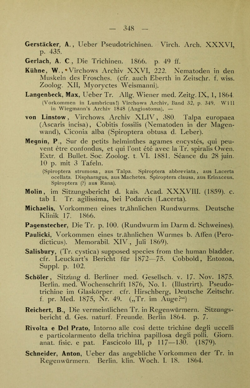 Gerstäcker, A., Lieber Pseudotrichinen. Virch. Arch. XXXVI, p. 435. Gerlach, A. C, Die Trichinen. 1866. p. 49 ff. Kühne, W., •Virchows Archiv XXVI, 222. Nematoden in den Muskeln des Frosches, (cfr. auch Eberth in Zeitschr. f. wiss. Zoolog. XII, Myoryctes Weismanni). Langenbeck, Max, Ueber Tr. Allg. Wiener med. Zeitg. IX, 1, 1864. (Vorkommen in Lumbricus!) Virchows Archiv, Band 32, p. 349. Will in Wiegmann’s Archiv 1848 (Angiostoma). — von Linstow, Virchows, Archiv XLIV, 380. Talpa europaea (Ascaris incisa), Cobitis fossilis (Nematoden in der Magen- wand), Ciconia alba (Spiroptera obtusa d. Leber). Megnin, P., Sur de petits helminthes agames encystes, qui peu- vent etre confondus, et qui l’ont ete avec la Tr. spiralis Owen. Extr. d. Bullet. Soc. Zoolog, t. VI. 1881. Seance du 28 juin. 10 p. mit 3 Tafeln. (Spiroptera strumosa, aus Talpa. Spiroptera abbreviata, aus Lacerta ocellata. Dispharagus, aus Machetes. Spiroptera clausa, aus Erinaceus. Spiroptera (?) aus Rana). Molin, im Sitzungsbericht d. kais. Acad. XXXVIII. (1859). c. tab I. Tr. agilissima, bei Podarcis (Lacerta). Michaelis, Vorkommen eines tr.ähnlichen Rundwurms. Deutsche Klinik 17- 1866. Pagenstecher, Die Tr. p. 100. (Rundwurm im Darm d. Schweines). Paulicki, Vorkommen eines tr.ähnlichen Wurmes b. Affen (Pero- dicticus). Memorabil. XIV., Juli 1869). Salisbury, (Tr. cystica) supposed species from the human bladder. cfr. Leuckart’s Bericht für 1872—75. Cobbold, Entozoa, Suppl. p. 102. Schüler, Sitziing d. Berliner med. Gesellsch. v. 17- Nov. 1875. Berlin, med. Wochenschrift 1876, No. 1. (Illustrirt). Pseudo- trichine im Glaskörper, cfr. Hirschberg, Deutsche Zeitschr. f. pr. Med. 1875, Nr. 49. („Tr. im Auge?“) Reichert, B., Die vermeintlichen Tr. in Regenwürmern. Sitzungs- bericht d. Ges. naturf. Freunde. Berlin 1864. p. 7- Rivolta e Del Prato, Intorno alle cosi dette trichine degli uccelli e particolarmento della trichina papillosa degli polli. Giorn. anat. fisic. e pat. Fascicolo III, p 117—130. (1879). Schneider, Anton, Ueber das angebliche Vorkommen der Tr. in Regenwürmern. Berlin, klin. Woch. I. 18. 1864.