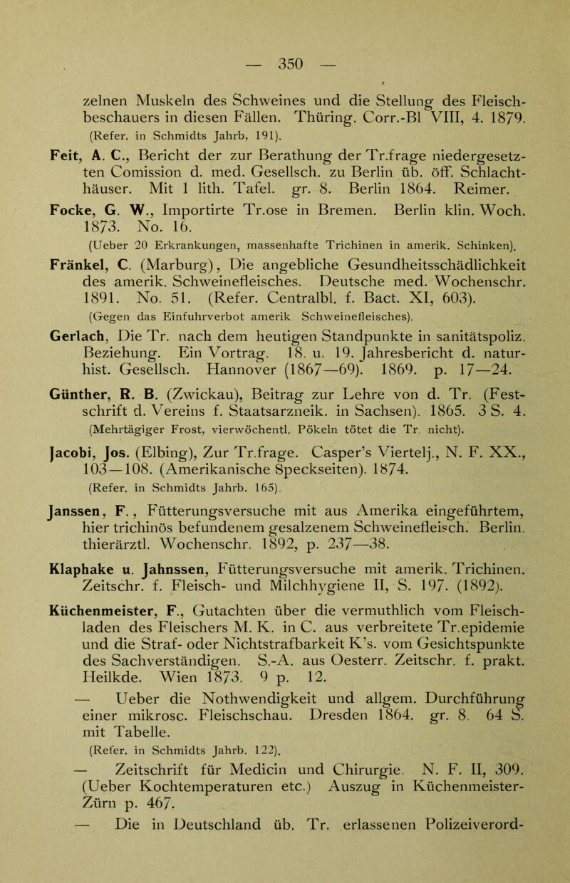 zelnen Muskeln des Schweines und die Stellung des Fleisch- beschauers in diesen Fällen. Thüring. Corr.-Bl VIII, 4. 1879. (Refer. in Schmidts Jahrb, 191). Feit, A. C., Bericht der zur Berathung der Tr.frage niedergesetz- ten Comission d. med. Gesellsch. zu Berlin üb. öfF. Schlacht- häuser. Mit 1 lith. Tafel, gr. 8. Berlin 1864. Reimer. Focke, G. W., Importirte Tr.ose in Bremen. Berlin klin. Woch. 1873. No. 16. (Ueber 20 Erkrankungen, massenhafte Trichinen in amerik. Schinken). Frankel, C. (Marburg), Die angebliche Gesundheitsschädlichkeit des amerik. Schweinefleisches. Deutsche med. Wochenschr. 1891. No. 51. (Refer. Centralbl. f. Bact. XI, 603). (Gegen das Einfuhrverbot amerik Schweinefleisches). Gerlach, Die Tr. nach dem heutigen Standpunkte in sanitätspoliz. Beziehung. Ein Vortrag. 18. u. 19. Jahresbericht d. natur- hist. Gesellsch. Hannover (1867—69). 1869. p. 17—24. Günther, R. B. (Zwickau), Beitrag zur Lehre von d. Tr. (Fest- schrift d. Vereins f. Staatsarzneik. in Sachsen). 1865. 3 S. 4. (Mehrtägiger Frost, vierwöchentl. Pökeln tötet die Tr. nicht). Jacobi, Jos. (Elbing), Zur Tr.frage. Casper’s Viertel]'., N. F. XX., 103—108. (Amerikanische Speckseiten). 1874. (Refer. in Schmidts Jahrb. 165). Janssen, F., Fütterungsversuche mit aus Amerika eingeführtem, hier trichinös befundenem gesalzenem Schweinefleisch. Berlin, thierärztl. Wochenschr. 1892, p. 237—38. Klaphake u. Jahnssen, Fütterungsversuche mit amerik. Trichinen. Zeitschr. f. Fleisch- und Milchhygiene II, S. 197- (1892). Küchenmeister, F., Gutachten über die vermuthlich vom Fleisch- laden des Fleischers M. K. in C. aus verbreitete Tr.epidemie und die Straf- oder Nichtstrafbarkeit K’s. vom Gesichtspunkte des Sachverständigen. S.-A. aus Oesterr. Zeitschr. f. prakt. Heilkde. Wien 1873. 9 p. 12. — Ueber die Nothwendigkeit und allgem. Durchführung einer mikrosc. Fleischschau. Dresden 1864. gr. 8. 64 S. mit Tabelle. (Refer. in Schmidts Jahrb. 122). — Zeitschrift für Medicin und Chirurgie. N. F. II, 309. (Ueber Kochtemperaturen etc.) Auszug in Küchenmeister- Zürn p. 467- — Die in Deutschland üb. Tr. erlassenen Polizeiverord-