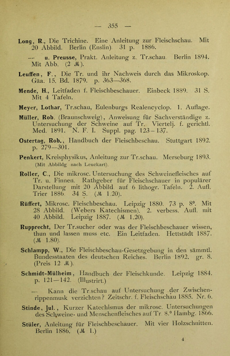 Long, R., Die Trichine. Eine Anleitung zur Fleischschau. Mit 20 Abbild. Berlin (Enslin). 31 p. 1886. — u. Preusse, Prakt. Anleitung z. Tr.schau. Berlin 1894. Mit Abb. (2 3t). Leuffen, F., Die Tr. und ihr Nachweis durch das Mikroskop. Gäa. 15. Bd. 1879. p. 363—368. Mende, H., Leitfaden f. Fleischbeschauer. Einbeck 1889. 31 S. Mit 4 Tafeln. Meyer, Lothar, Tr.schau, Eulenburgs Realencyclop. 1. Auflage. Müller, Rob. (Braunschweig), Anweisung für Sachverständige z. Untersuchung der Schweine auf Tr. Viertelj. f. gerichtl. Med. 1891. N. F. I. Suppl. pag. 123— 137- Ostertaq, Rob., Handbuch der Fleischbeschau. Stuttgart 1892. p. 279-301. Penkert, Kreisphysikus, Anleitung zur Tr.schau. Merseburg 1893. (Mit Abbildg nach Leuckart). Roller, €., Die mikrosc. Untersuchung des Schweinefleisches auf Tr. u. Finnen. Rathgeber für Fleischschauer in populärer Darstellung mit 20 Abbild, auf 6 lithogr. Tafeln. 2. Aufl. Trier 1886. 34 S. (3t 1,20). Riiffert, Mikrosc. Fleischbeschau. Leipzig 1880. 73 p. 8°. Mit 28 Abbild. (Webers Katechismen). 2. verbess. Aufl. mit 40 Abbild. Leipzig 1887. (3t 1.20). Rupprecbt, Der Tr.sucher oder was der Fleischbeschauer wissen, thun und lassen muss etc. Ein Leitfaden. Hettstädt 1887- (3t 1.80). Schlampp, W., Die Fleischbeschau-Gesetzgebung in den sämmtl. Bundesstaaten des deutschen Reiches. Berlin 1892. gr. 8. (Preis 12 3t). Schmidt-Mülheim, Plandbuch der Fleischkunde. Leipzig 1884. p. 121 —142. (Hlustrirt.) — Kann die Tr.schau auf Untersuchung der Zwischen- rippenmusk verzichten? Zeitschr. f. Fleischschau 1885. Nr. 6. Stinde, jul. , Kurzer Katechismus der mikrosc. Untersuchungen des Schweine- und Menschenfleisches auf Tr. 8.° Hambg. 1866. Stüler, Anleitung für Fleischbeschauer. Mit vier Holzschnitten. Berlin 1886. (3t 1.) 4