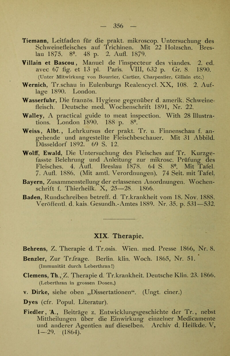 Tiemann, Leitfaden für die prakt. mikroscop. Untersuchung des Schweinefleisches auf Trichinen. Mit 22 Holzschn. Bres- lau 1875. 8°. 48 p. 2. Aufl. 1879. Villain et Bascou, Manuel de l’inspecteur des viandes. 2. ed. avec 67 fig. et 13 pl. Paris. VIII, 632 p. Gr. 8. 1890. (Unter Mitwirkung von Bourrier, Cartier, Charpentier, Gillain etc.) Wernich, Tr.schau in Eulenburgs Realencycl. XX, 108. 2. Auf- lage 1890. London. Wasserfuhr, Die französ. Hygiene gegenüber d. amerik. Schweine- fleisch. Deutsche med. Wochenschrift 1891, Nr. 22. Walley, A practical guide to meat inspection. With 28 Illustra- tions. London 1890. 188 p. 8°. Weiss, Albt., Lehrkursus der prakt. Tr. u. Finnenschau f. an- gehende und angestellte Fleischbeschauer. Mit 31 Abbild. Düsseldorf 1892. 69 S. 12. Wolff, Ewald, Die Untersuchung des Fleisches auf Tr. Kurzge- fasste Belehrung und Anleitung zur mikrosc. Prüfung des Fleisches. 4. Aufl. Breslau 1878. 64 S. 8°. Mit Tafel. 7. Aufl. 1886. (Mit amtl. Verordnungen). 74 Seit, mit Tafel. Bayern, Zusammenstellung der erlassenen Anordnungen. Wochen- schrift f. Thierheilk. X, 25—28. 1866. Baden, Rundschreiben betreff, d. Tr.krankheit vom 18. Nov. 1888. Veröffentl. d. kais. Gesundh.-Amtes 1889. Nr. 35. p. 531—532. XIX. Therapie. Behrens, Z. Therapie d. Tr.osis. Wien. med. Presse 1866, Nr. 8. Benzler, Zur Tr.frage. Berlin, klin. Woch. 1865, Nr. 51. (Immunität durch Leberthran!) Clemens, Th., Z. Therapie d. Tr.krankheit. Deutsche Klin. 23. 1866. (Leberthran in grossen Dosen.) v. Dirke, siehe oben „Dissertationen“. (Ungt. einer.) Dyes (cfr. Popul. Literatur). Fiedler, 'A., Beiträge z. Entwicklungsgeschichte der Tr., nebst Mittheilungen über die Einwirkung einzelner Medicamente und anderer Agentien auf dieselben. Archiv d. Heilkde. V, 1—29. (1864).