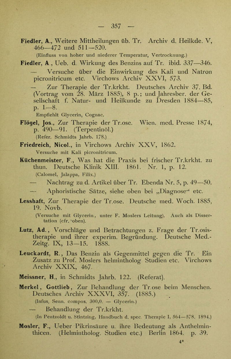 Fiedler, A., Weitere Mitteilungen üb. Tr. Archiv d. Heilkde. V, 466—472 und 511—520. (Einfluss von hoher und niederer Temperatur, Vertrocknung.) Fiedler, A , Ueb. d. Wirkung des Benzins auf Tr. ibid. 337—346. — Versuche über die Einwirkung des Kali und Natron picronitricum etc. Virchows Archiv XXVI, 573. — Zur Therapie der Tr.krkht. Deutsches Archiv 37. Bd. (Vortrag vom 28. März 1885), 8 p.; und Jahresber. der Ge- sellschaft f. Natur- und Heilkunde zu Dresden 1884—85, p. 1—8. Empfiehlt Glycerin, Cognac. Flögel, Jos., Zur Therapie der Tr.ose. Wien. med. Presse 1874, p. 490—91. (Terpentinöl.) (Refer. Schmidts Jahrb. 178 ) Friedreich, Nicol., in Virchows Archiv XXV, 1862. Versuche mit Kali picronitricum. Küchenmeister, F., Was hat die Praxis bei frischer Tr.krkht. zu thun. Deutsche Klinik XIII. 1861. Nr. 1, p. 12. (Calomel, Jalappa, Filix.) — Nachtrag zu d. Artikel über Tr. Ebenda Nr. 5, p. 49—50. — Aphoristische Sätze, siehe oben bei „Diagnose*4 etc. Lesshaft, Zur Therapie der Tr.ose. Deutsche med. Woch. 1885, 19. Novb. (Versuche mit Glycerin, unter F. Moslers Leitung). Auch als Disser- tation (cfr. oben). Lutz, Ad., Vorschläge und Betrachtungen z. Frage der Tr.osis- therapie und ihrer experim. Begründung. Deutsche Med.- Zeitg. IX, 13—15. 1888. Leuckardt, R., Das Benzin als Gegenmittel gegen die Tr. Ein Zusatz zu Prof. Moslers helmintholog Studien etc. Virchows Archiv XXIX, 467. Meissner, H., in Schmidts Jahrb. 122. (Referat). Merkel, Gottlieb, Zur Behandlung der Tr.ose beim Menschen. Deutsches Archiv XXXVI, 357- (1885.) (Infus. Senn, compos. 300,0. — Glycerin.) — Behandlung der Tr.krkht. (In Pentzoldt u. Stintzing, Handbuch d. spec. Therapie I, 564—5/8. 1894.) Mosler, F., Ueber Pikrinsäure u. ihre Bedeutung als Anthelmin- thicen. (Helmintholog. Studien etc.) Berlin 1864. p. 39. 4*