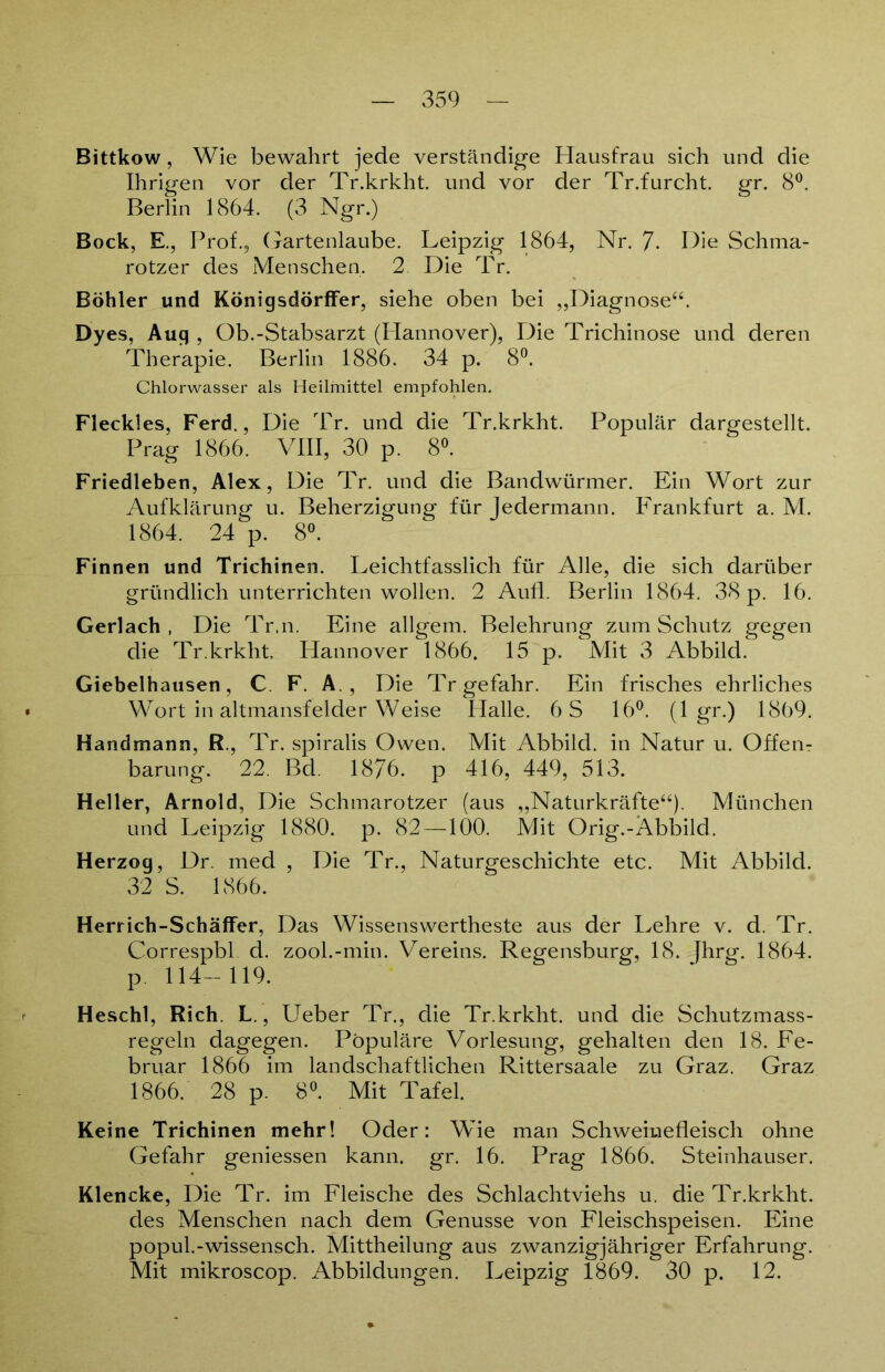Bittkow, Wie bewahrt jede verständige Hausfrau sich und die Ihrigen vor der Tr.krkht. und vor der Tr.furcht. gr. 8°. Berlin 1864. (3 Ngr.) Bock, E., Prof.5 Gartenlaube. Leipzig 1864, Nr. 7. Hie Schma- rotzer des Menschen. 2. Die Tr. Böhler und KönigsdörfFer, siehe oben bei „Diagnose“. Dyes, Auq , Ob.-Stabsarzt (Hannover), Die Trichinose und deren Therapie. Berlin 1886. 34 p. 8°. Chlorwasser als Heilmittel empfohlen. Fleckles, Ferd., Die Tr. und die Tr.krkht. Populär dargestellt. Prag 1866. VIII, 30 p. 8°. Friedleben, Alex, Die Tr. und die Bandwürmer. Ein Wort zur Aufklärung u. Beherzigung für Jedermann. Frankfurt a. M. 1864. 24 p. 8°. Finnen und Trichinen. Leichtfasslich für Alle, die sich darüber gründlich unterrichten wollen. 2 Aufl. Berlin 1864. 38 p. 16. Gerlach , Die Tr.n. Eine allgem. Belehrung zum Schutz gegen die Tr.krkht. Hannover 1866. 15 p. Mit 3 Abbild. Giebelhausen, C F. A. , Die Tr gefahr. Ein frisches ehrliches Wort in altmansfelder Weise Halle. 6S 16°. (1 gr.) 1869. Handmann, R., Tr. spiralis Owen. Mit Abbild, in Natur u. Offerir barung. 22. Bd. 1876. p 416, 449, 513. Heller, Arnold, Die Schmarotzer (aus „Naturkräfte“). München und Leipzig 1880. p. 82 —100. Mit Orig.-Abbild. Herzog, Dr. med , Die Tr., Naturgeschichte etc. Mit Abbild. 32 S. 1866. Herrich-SchäfFer, Das Wissenswertheste aus der Lehre v. d. Tr. Correspbl d. zool.-min. Vereins. Regensburg, 18. Jhrg. 1864. p. 114-119. Heschl, Rieh. L., Ueber Tr., die Tr.krkht. und die Schutzmass- regeln dagegen. Populäre Vorlesung, gehalten den 18. Fe- bruar 1866 im landschaftlichen Rittersaale zu Graz. Graz 1866. 28 p. 8°. Mit Tafel. Keine Trichinen mehr! Oder: Wie man Schweinefleisch ohne Gefahr gemessen kann. gr. 16. Prag 1866. Steinhäuser. Klencke, Die Tr. im Fleische des Schlachtviehs u. die Tr.krkht. des Menschen nach dem Genüsse von Fleischspeisen. Eine popul.-wissensch. Mittheilung aus zwanzigjähriger Erfahrung. Mit mikroscop. Abbildungen. Leipzig 1869. 30 p. 12.